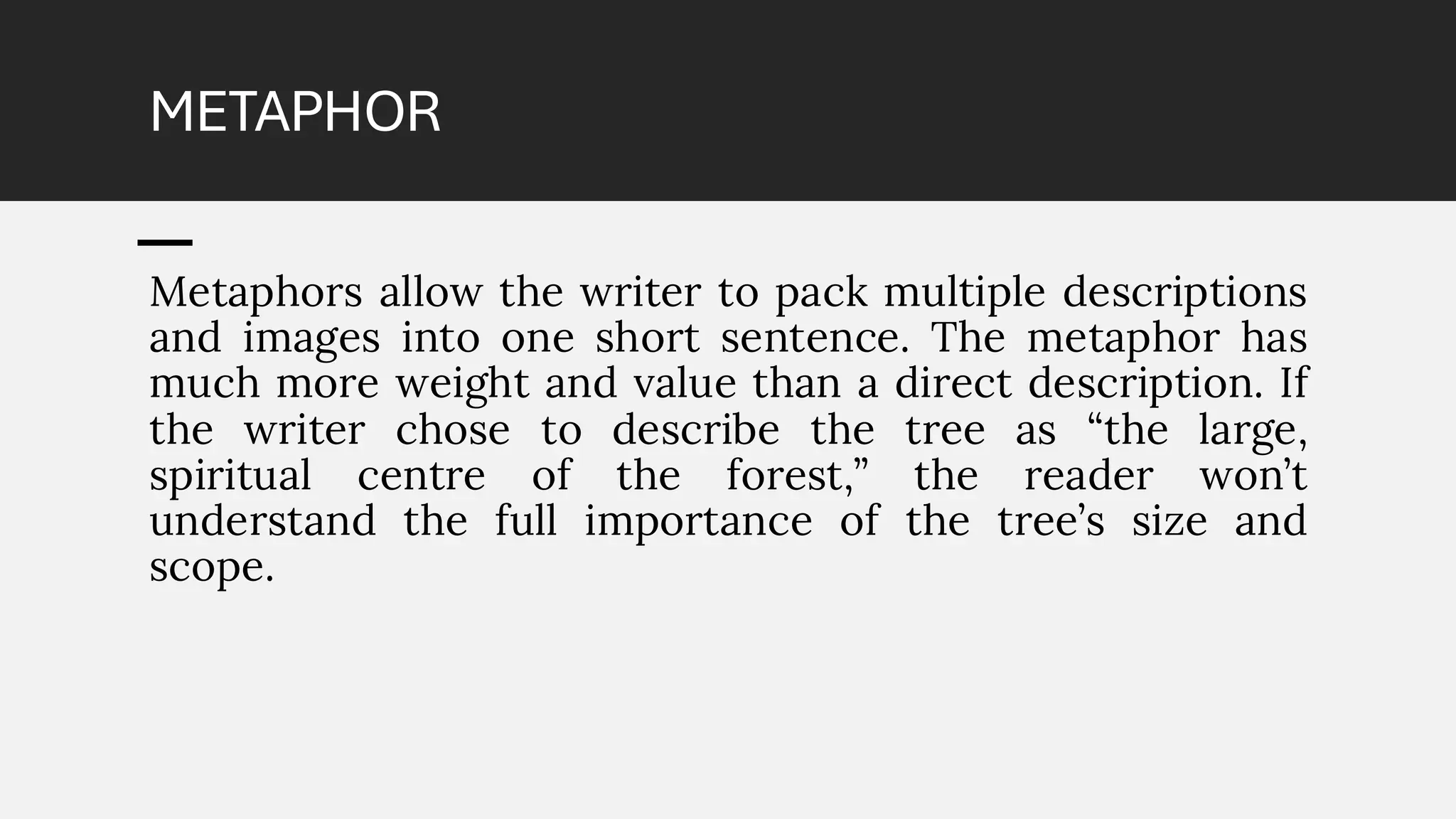 METAPHOR
Metaphors allow the writer to pack multiple descriptions
and images into one short sentence. The metaphor has
much more weight and value than a direct description. If
the writer chose to describe the tree as “the large,
spiritual centre of the forest,” the reader won’t
understand the full importance of the tree’s size and
scope.
 