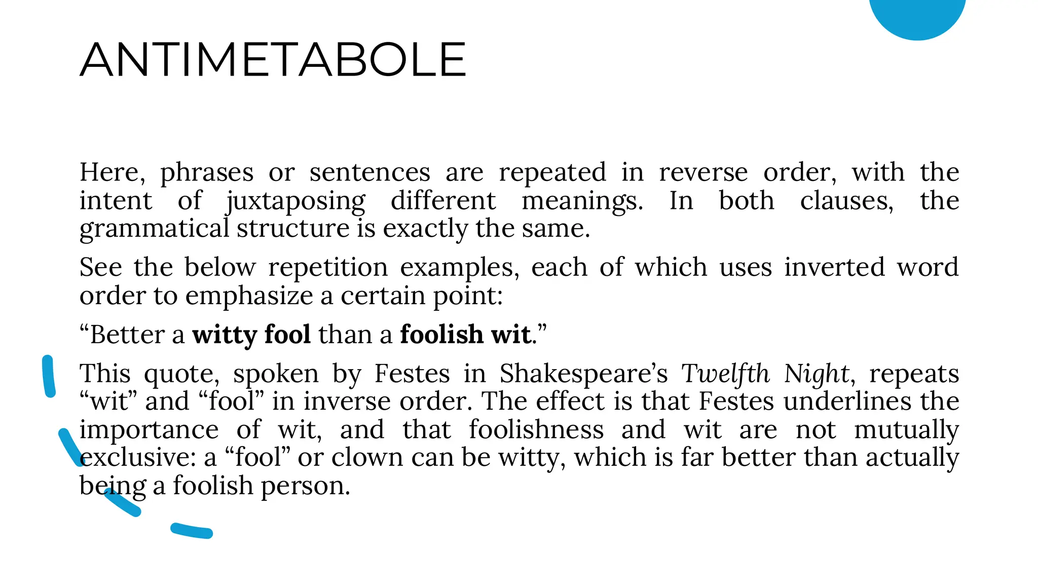 ANTIMETABOLE
Here, phrases or sentences are repeated in reverse order, with the
intent of juxtaposing different meanings. In both clauses, the
grammatical structure is exactly the same.
See the below repetition examples, each of which uses inverted word
order to emphasize a certain point:
“Better a witty fool than a foolish wit.”
This quote, spoken by Festes in Shakespeare’s Twelfth Night, repeats
“wit” and “fool” in inverse order. The effect is that Festes underlines the
importance of wit, and that foolishness and wit are not mutually
exclusive: a “fool” or clown can be witty, which is far better than actually
being a foolish person.
 