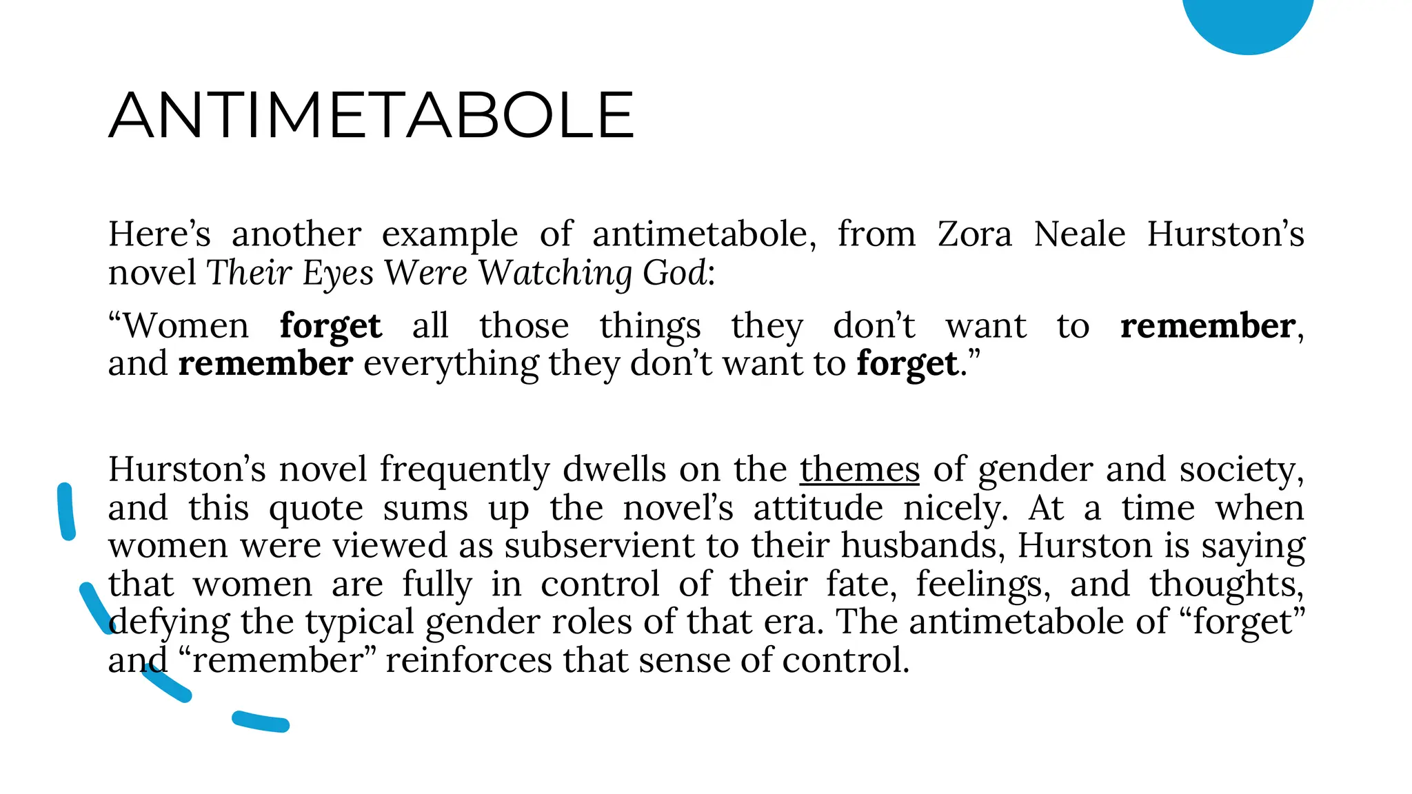 ANTIMETABOLE
Here’s another example of antimetabole, from Zora Neale Hurston’s
novel Their Eyes Were Watching God:
“Women forget all those things they don’t want to remember,
and remember everything they don’t want to forget.”
Hurston’s novel frequently dwells on the themes of gender and society,
and this quote sums up the novel’s attitude nicely. At a time when
women were viewed as subservient to their husbands, Hurston is saying
that women are fully in control of their fate, feelings, and thoughts,
defying the typical gender roles of that era. The antimetabole of “forget”
and “remember” reinforces that sense of control.
 