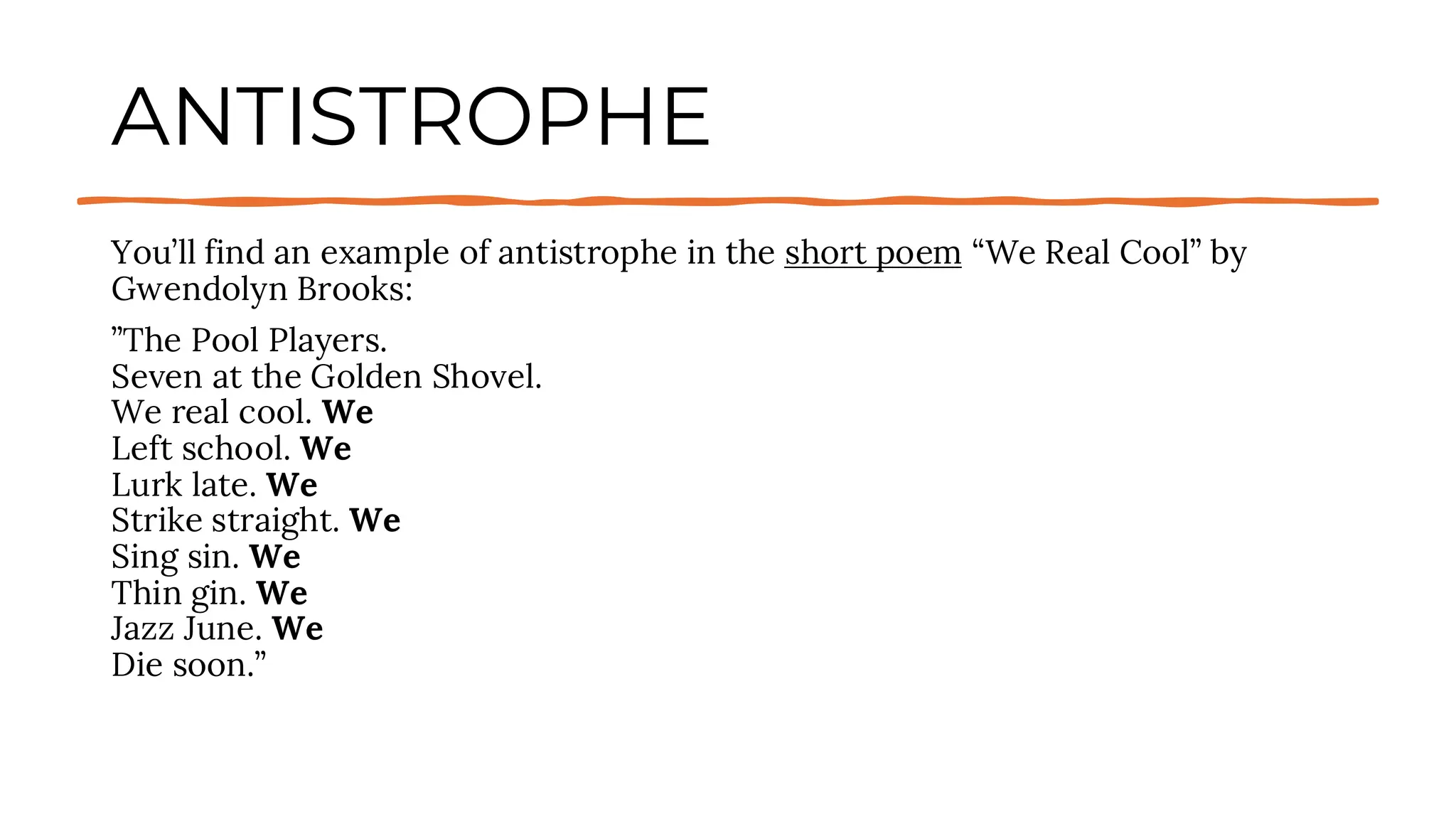 ANTISTROPHE
You’ll find an example of antistrophe in the short poem “We Real Cool” by
Gwendolyn Brooks:
”The Pool Players.
Seven at the Golden Shovel.
We real cool. We
Left school. We
Lurk late. We
Strike straight. We
Sing sin. We
Thin gin. We
Jazz June. We
Die soon.”
 