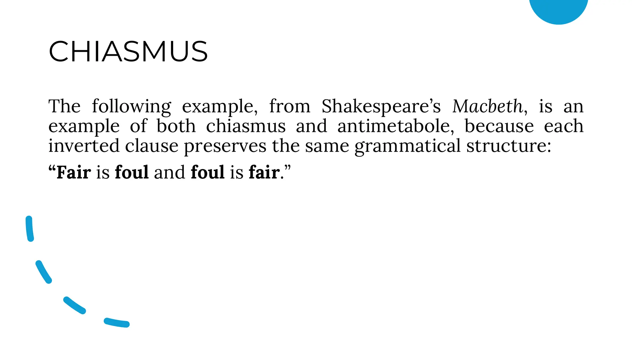 CHIASMUS
The following example, from Shakespeare’s Macbeth, is an
example of both chiasmus and antimetabole, because each
inverted clause preserves the same grammatical structure:
“Fair is foul and foul is fair.”
 