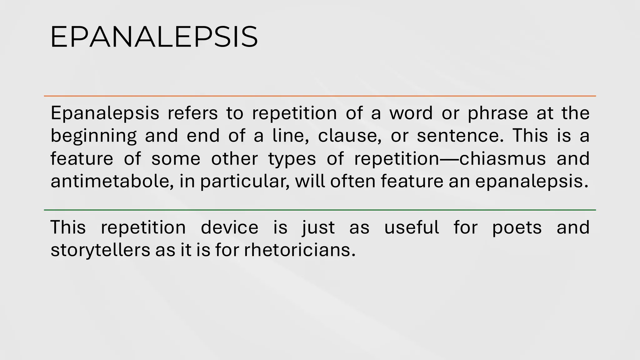 EPANALEPSIS
Epanalepsis refers to repetition of a word or phrase at the
beginning and end of a line, clause, or sentence. This is a
feature of some other types of repetition—chiasmus and
antimetabole, in particular, will often feature an epanalepsis.
This repetition device is just as useful for poets and
storytellers as it is for rhetoricians.
 