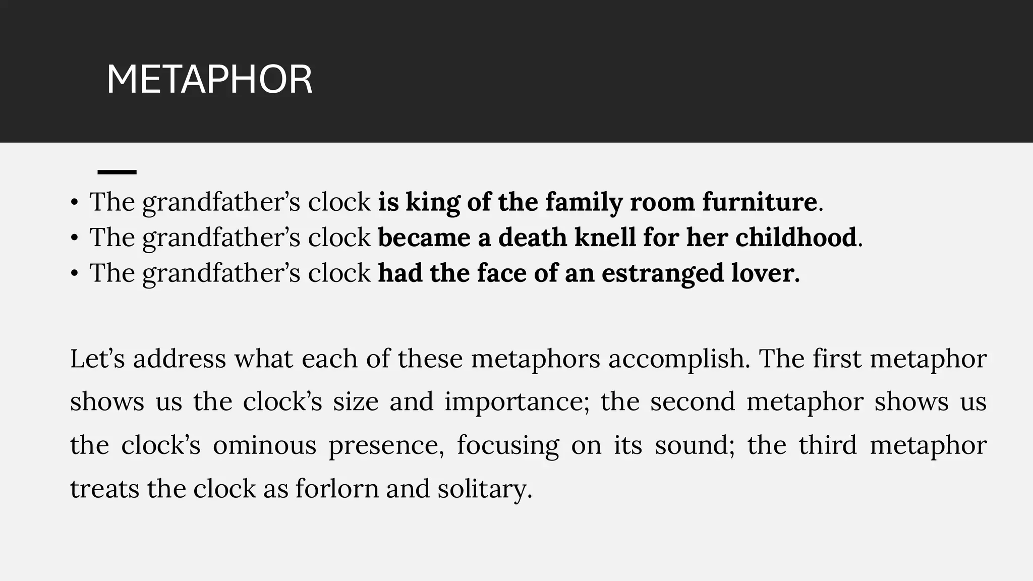METAPHOR
• The grandfather’s clock is king of the family room furniture.
• The grandfather’s clock became a death knell for her childhood.
• The grandfather’s clock had the face of an estranged lover.
Let’s address what each of these metaphors accomplish. The first metaphor
shows us the clock’s size and importance; the second metaphor shows us
the clock’s ominous presence, focusing on its sound; the third metaphor
treats the clock as forlorn and solitary.
 
