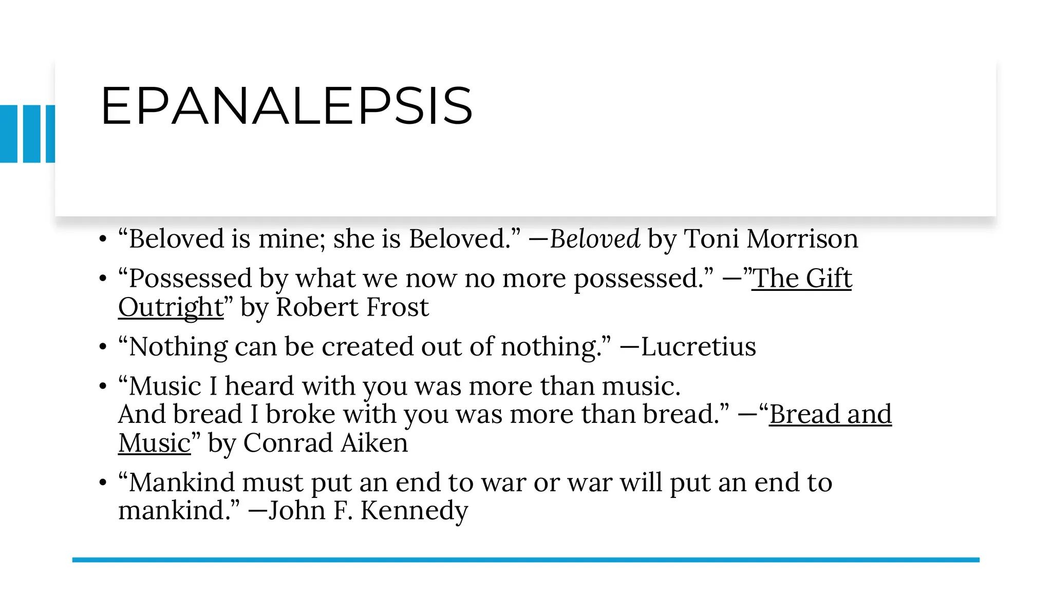 EPANALEPSIS
• “Beloved is mine; she is Beloved.” —Beloved by Toni Morrison
• “Possessed by what we now no more possessed.” —”The Gift
Outright” by Robert Frost
• “Nothing can be created out of nothing.” —Lucretius
• “Music I heard with you was more than music.
And bread I broke with you was more than bread.” —“Bread and
Music” by Conrad Aiken
• “Mankind must put an end to war or war will put an end to
mankind.” —John F. Kennedy
 