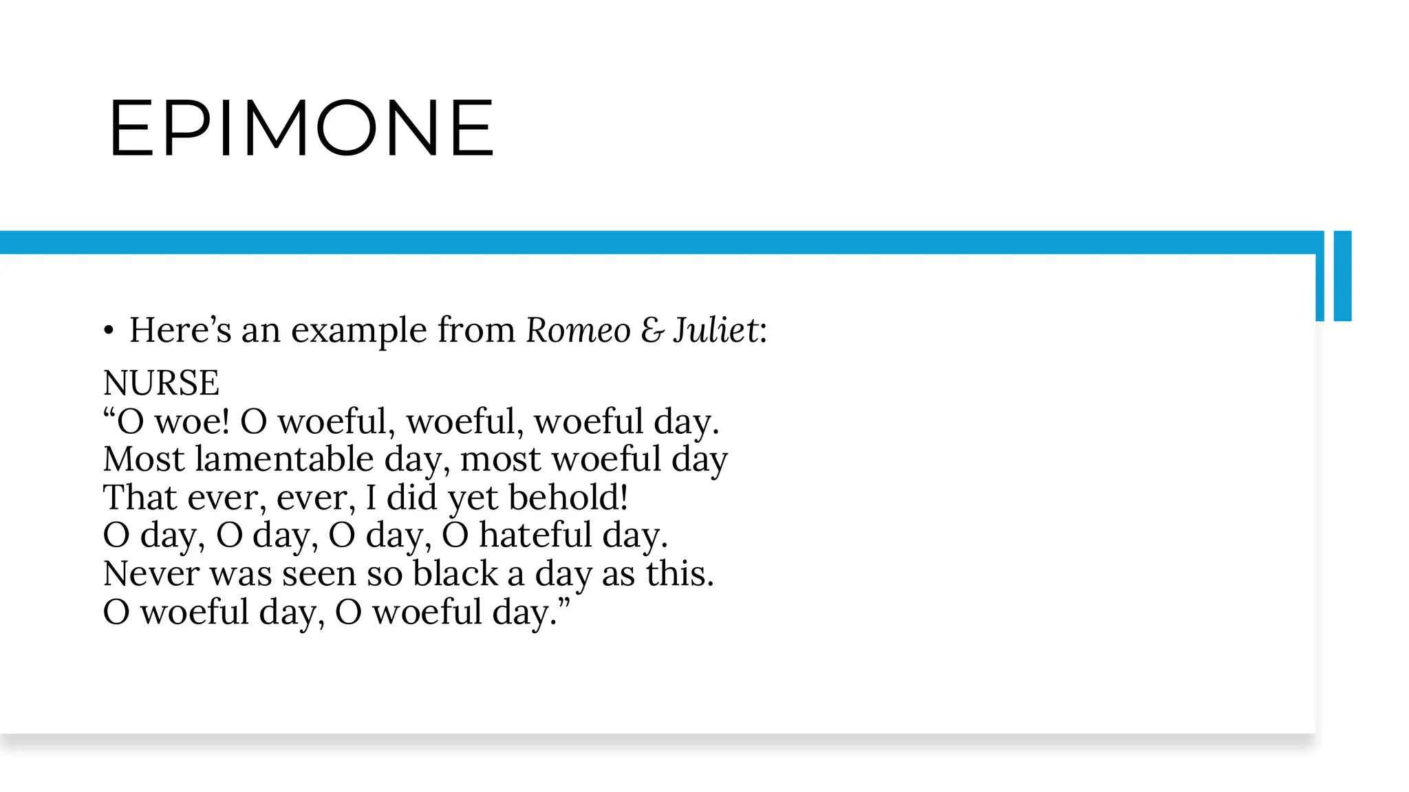 EPIMONE
• Here’s an example from Romeo & Juliet:
NURSE
“O woe! O woeful, woeful, woeful day.
Most lamentable day, most woeful day
That ever, ever, I did yet behold!
O day, O day, O day, O hateful day.
Never was seen so black a day as this.
O woeful day, O woeful day.”
 