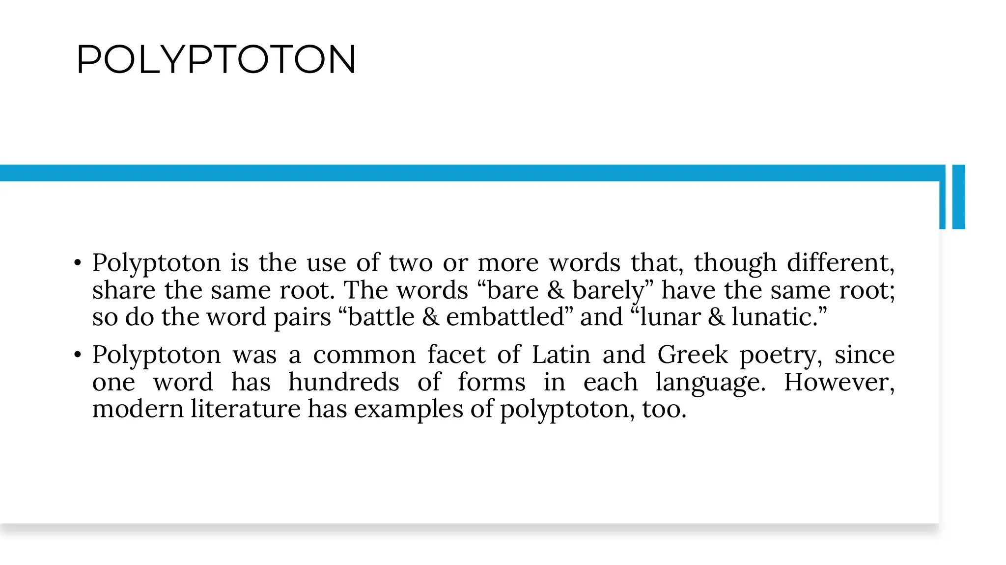 POLYPTOTON
• Polyptoton is the use of two or more words that, though different,
share the same root. The words “bare & barely” have the same root;
so do the word pairs “battle & embattled” and “lunar & lunatic.”
• Polyptoton was a common facet of Latin and Greek poetry, since
one word has hundreds of forms in each language. However,
modern literature has examples of polyptoton, too.
 