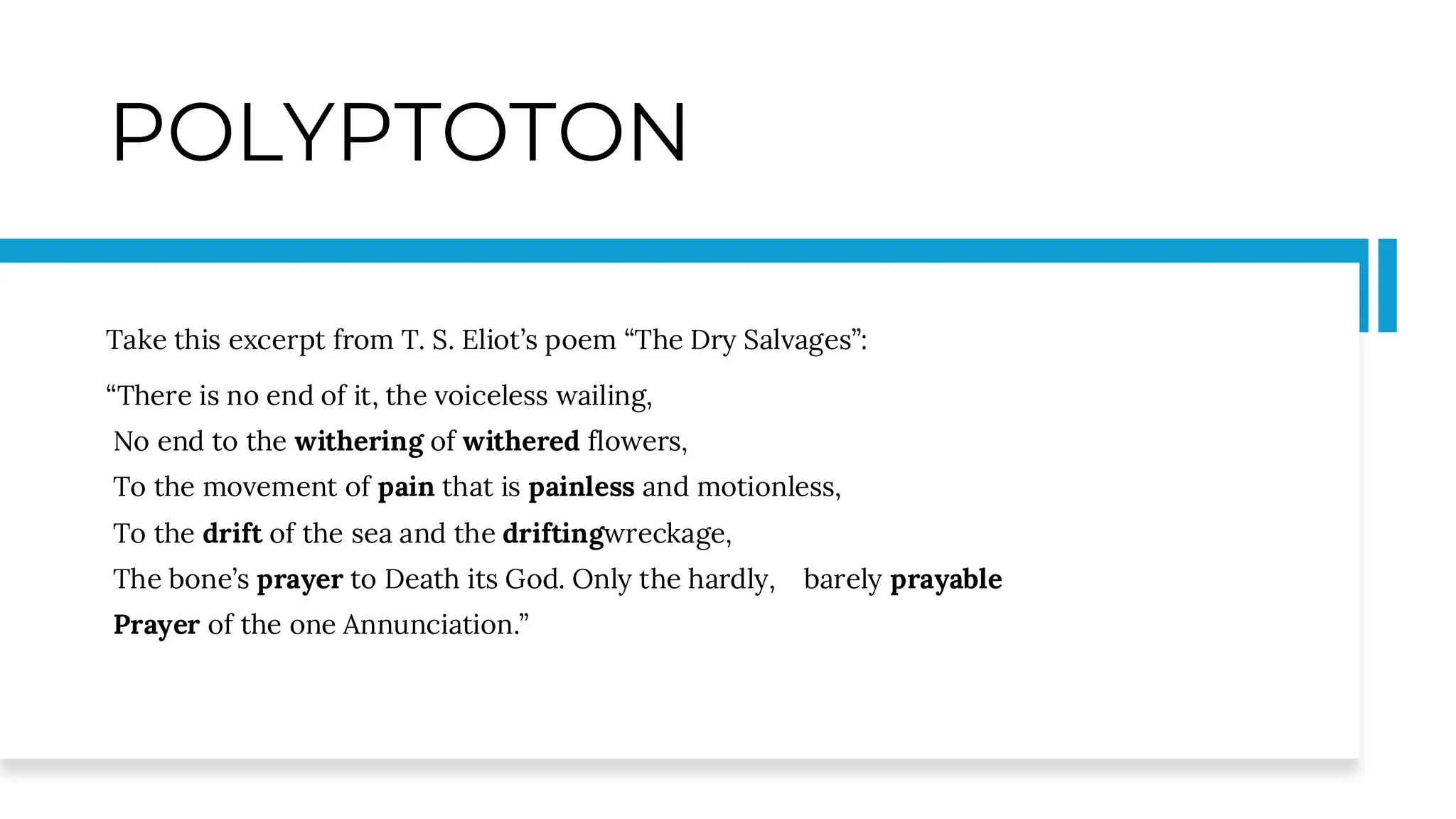 POLYPTOTON
Take this excerpt from T. S. Eliot’s poem “The Dry Salvages”:
“There is no end of it, the voiceless wailing,
No end to the withering of withered flowers,
To the movement of pain that is painless and motionless,
To the drift of the sea and the driftingwreckage,
The bone’s prayer to Death its God. Only the hardly, barely prayable
Prayer of the one Annunciation.”
 