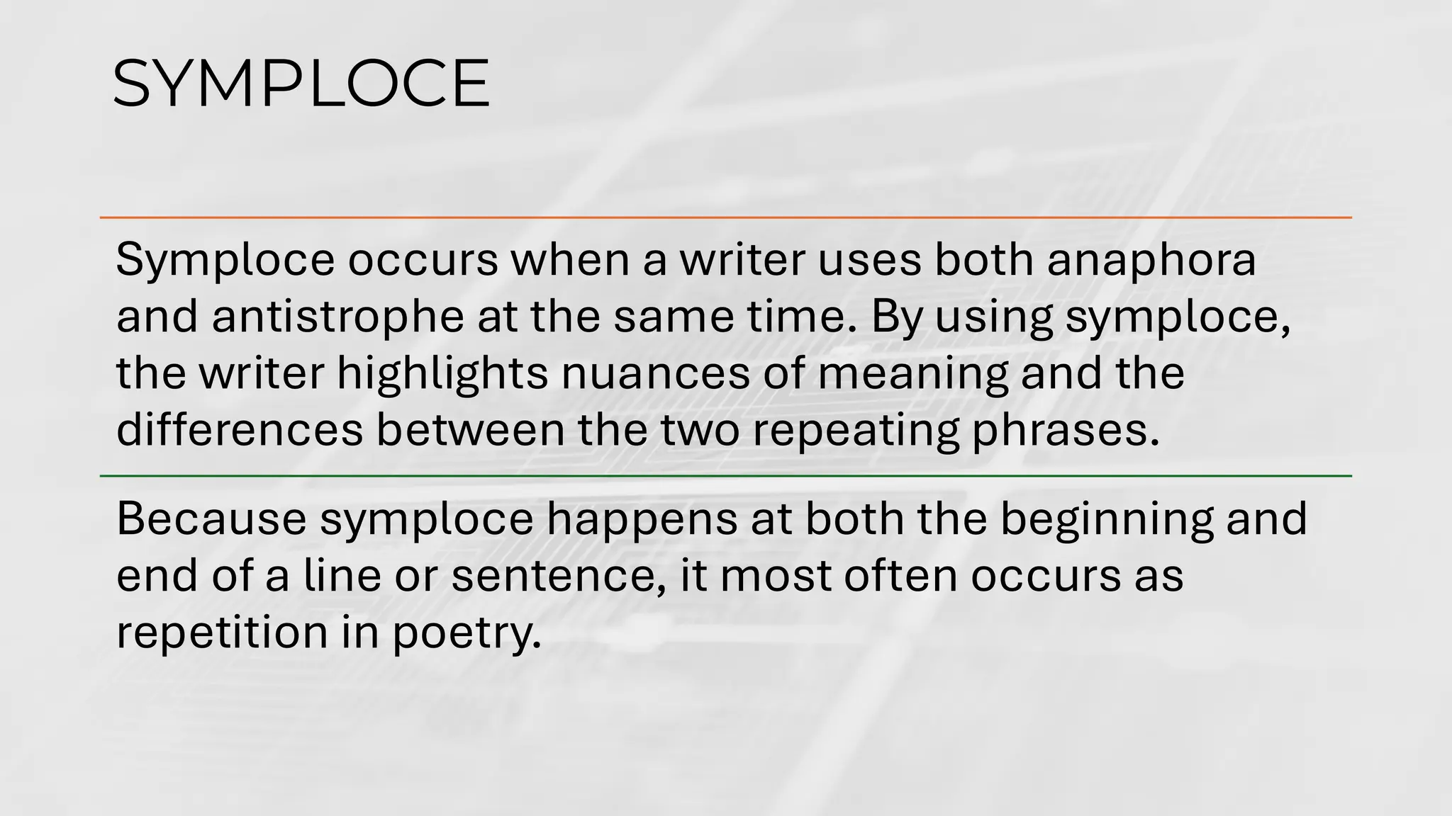 SYMPLOCE
Symploce occurs when a writer uses both anaphora
and antistrophe at the same time. By using symploce,
the writer highlights nuances of meaning and the
differences between the two repeating phrases.
Because symploce happens at both the beginning and
end of a line or sentence, it most often occurs as
repetition in poetry.
 