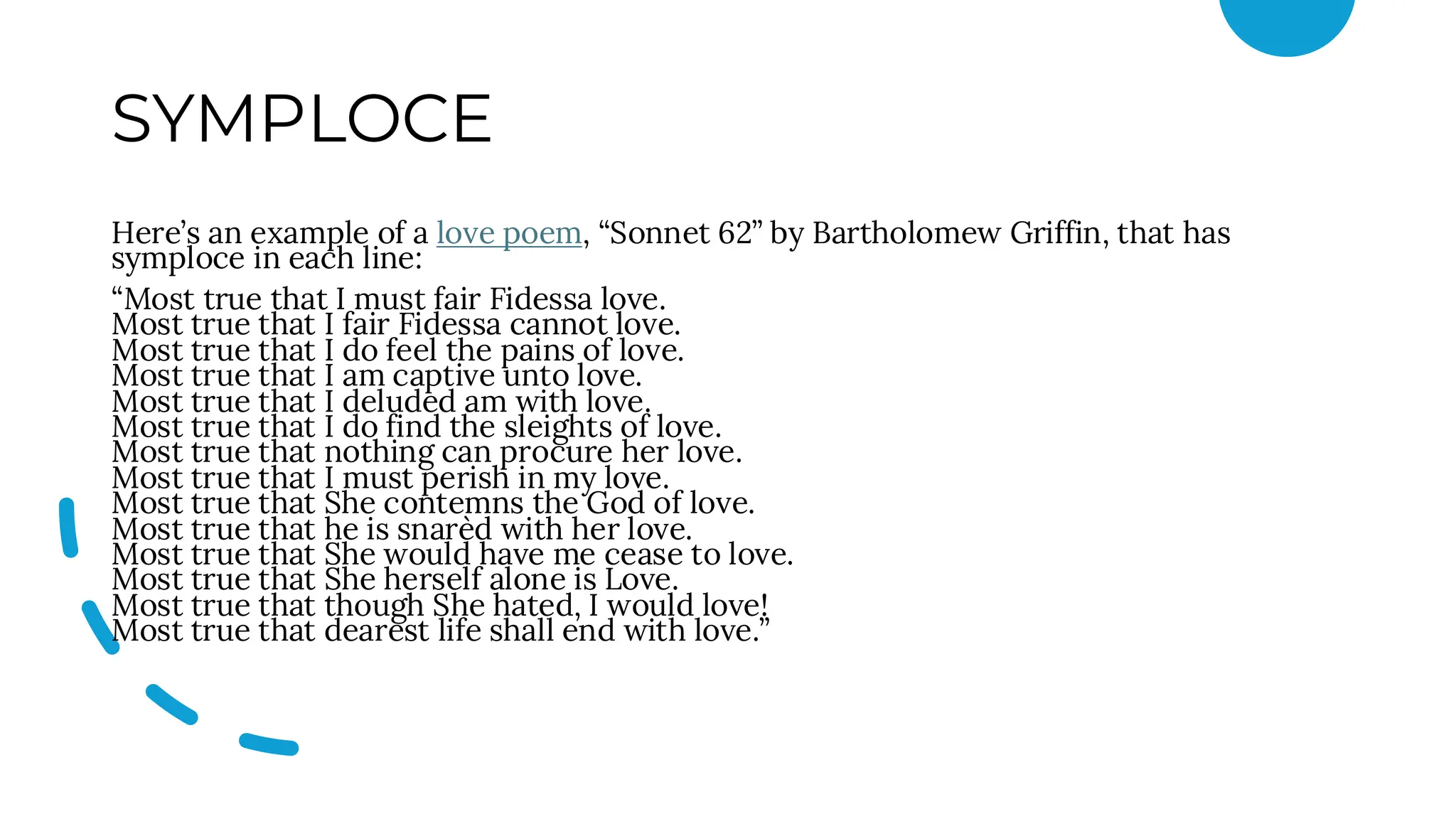 SYMPLOCE
Here’s an example of a love poem, “Sonnet 62” by Bartholomew Griffin, that has
symploce in each line:
“Most true that I must fair Fidessa love.
Most true that I fair Fidessa cannot love.
Most true that I do feel the pains of love.
Most true that I am captive unto love.
Most true that I deluded am with love.
Most true that I do find the sleights of love.
Most true that nothing can procure her love.
Most true that I must perish in my love.
Most true that She contemns the God of love.
Most true that he is snarèd with her love.
Most true that She would have me cease to love.
Most true that She herself alone is Love.
Most true that though She hated, I would love!
Most true that dearest life shall end with love.”
 
