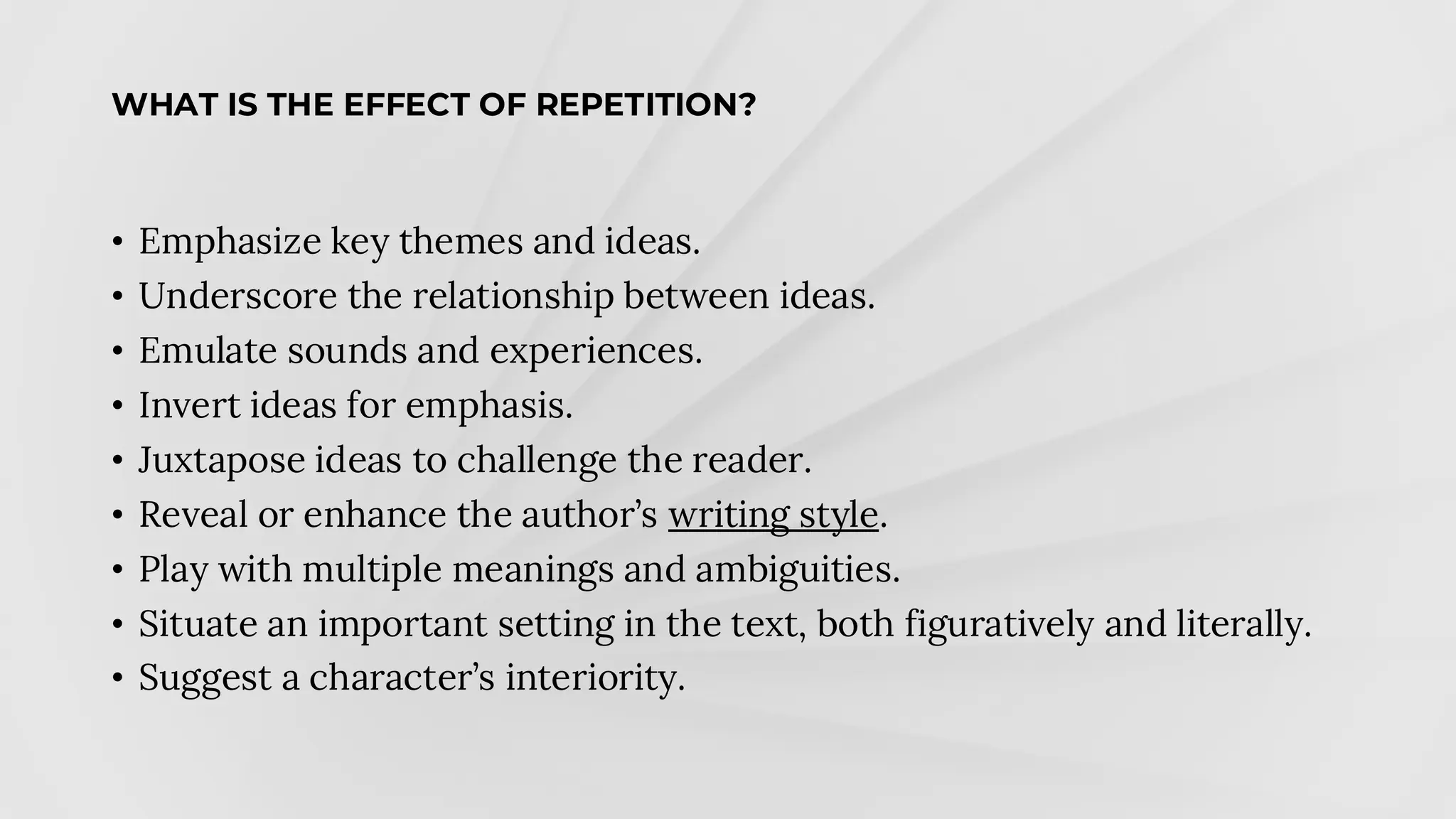 WHAT IS THE EFFECT OF REPETITION?
• Emphasize key themes and ideas.
• Underscore the relationship between ideas.
• Emulate sounds and experiences.
• Invert ideas for emphasis.
• Juxtapose ideas to challenge the reader.
• Reveal or enhance the author’s writing style.
• Play with multiple meanings and ambiguities.
• Situate an important setting in the text, both figuratively and literally.
• Suggest a character’s interiority.
 