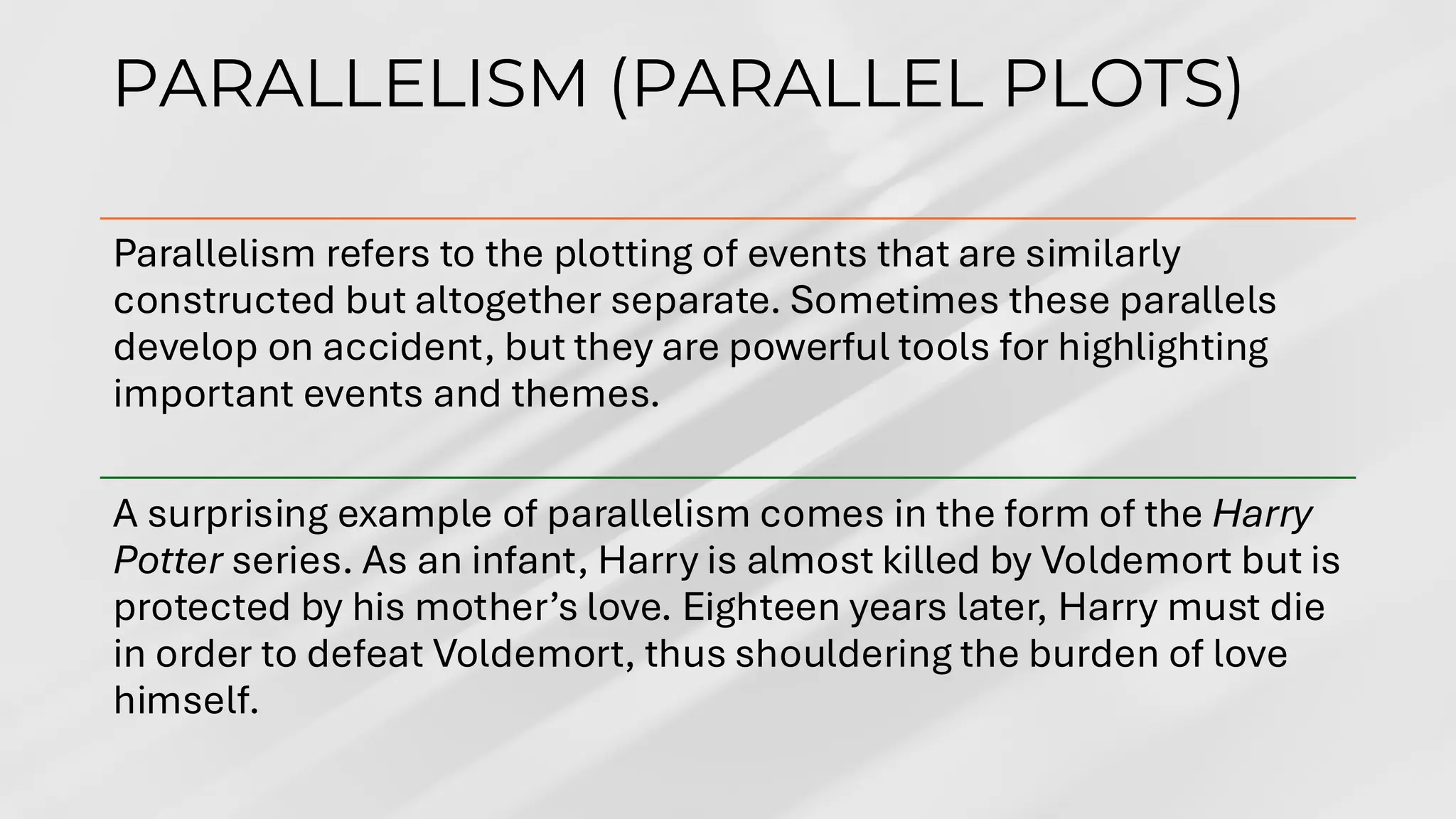PARALLELISM (PARALLEL PLOTS)
Parallelism refers to the plotting of events that are similarly
constructed but altogether separate. Sometimes these parallels
develop on accident, but they are powerful tools for highlighting
important events and themes.
A surprising example of parallelism comes in the form of the Harry
Potter series. As an infant, Harry is almost killed by Voldemort but is
protected by his mother’s love. Eighteen years later, Harry must die
in order to defeat Voldemort, thus shouldering the burden of love
himself.
 