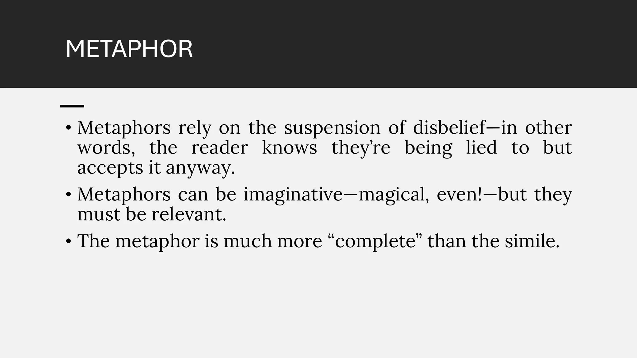 METAPHOR
• Metaphors rely on the suspension of disbelief—in other
words, the reader knows they’re being lied to but
accepts it anyway.
• Metaphors can be imaginative—magical, even!—but they
must be relevant.
• The metaphor is much more “complete” than the simile.
 