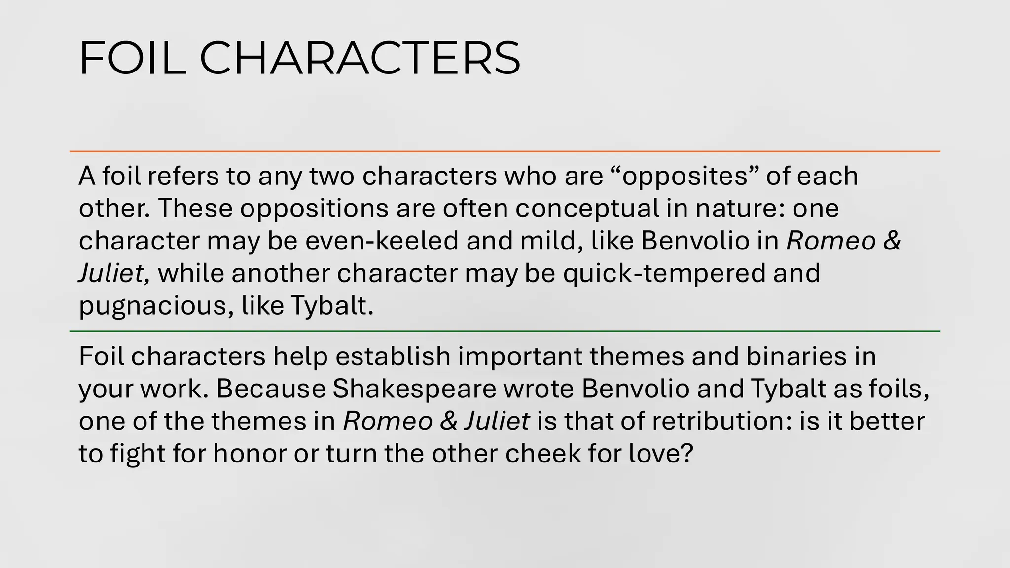 FOIL CHARACTERS
A foil refers to any two characters who are “opposites” of each
other. These oppositions are often conceptual in nature: one
character may be even-keeled and mild, like Benvolio in Romeo &
Juliet, while another character may be quick-tempered and
pugnacious, like Tybalt.
Foil characters help establish important themes and binaries in
your work. Because Shakespeare wrote Benvolio and Tybalt as foils,
one of the themes in Romeo & Juliet is that of retribution: is it better
to fight for honor or turn the other cheek for love?
 