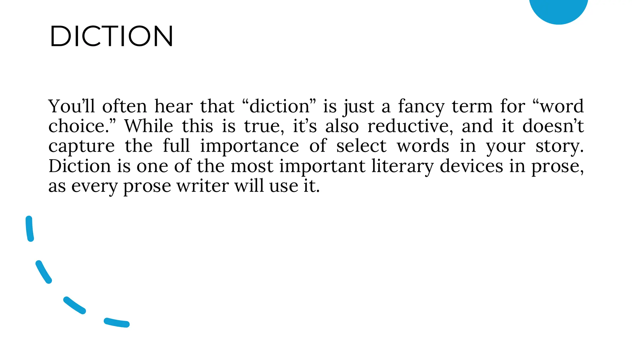 DICTION
You’ll often hear that “diction” is just a fancy term for “word
choice.” While this is true, it’s also reductive, and it doesn’t
capture the full importance of select words in your story.
Diction is one of the most important literary devices in prose,
as every prose writer will use it.
 