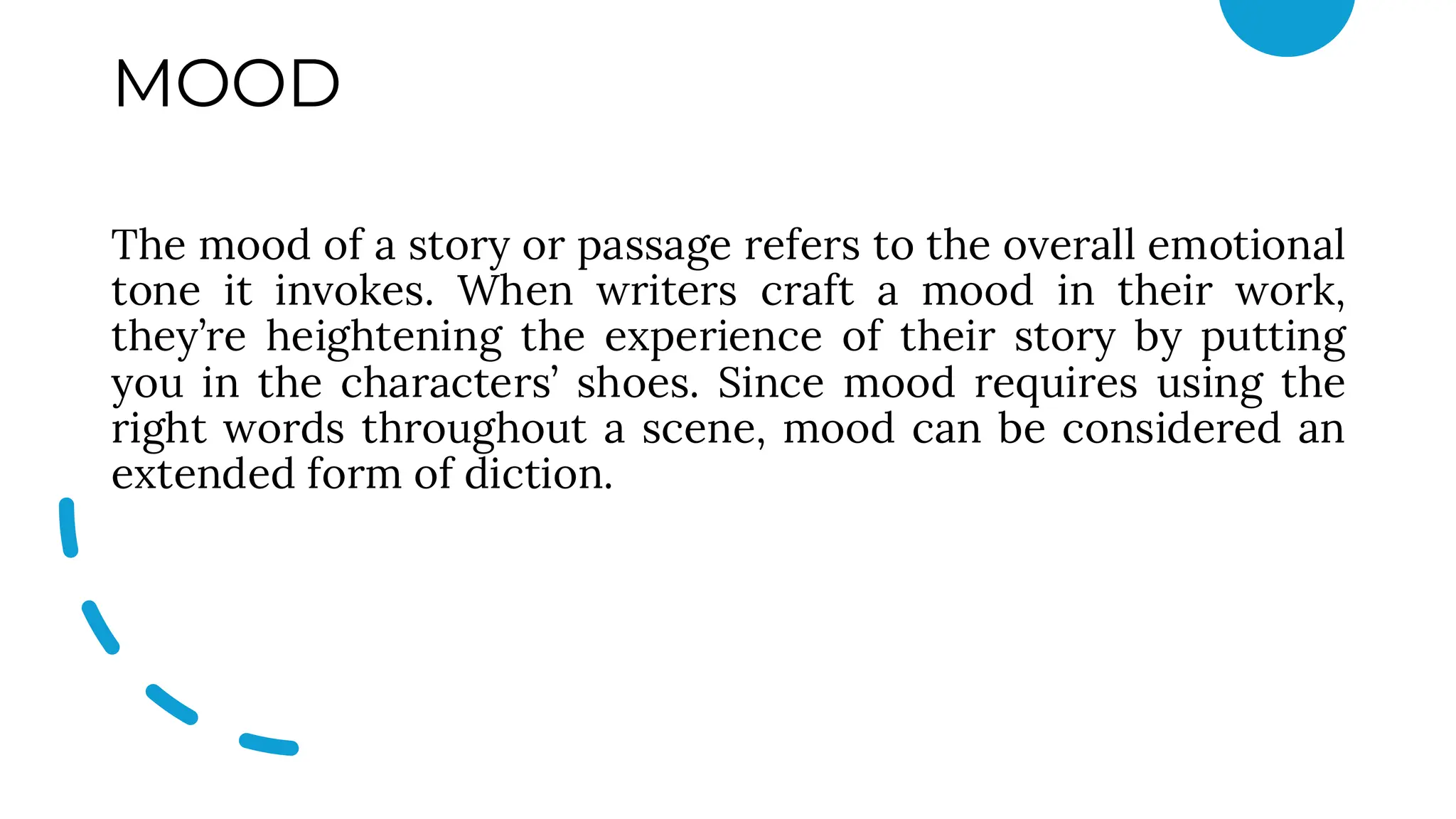 MOOD
The mood of a story or passage refers to the overall emotional
tone it invokes. When writers craft a mood in their work,
they’re heightening the experience of their story by putting
you in the characters’ shoes. Since mood requires using the
right words throughout a scene, mood can be considered an
extended form of diction.
 
