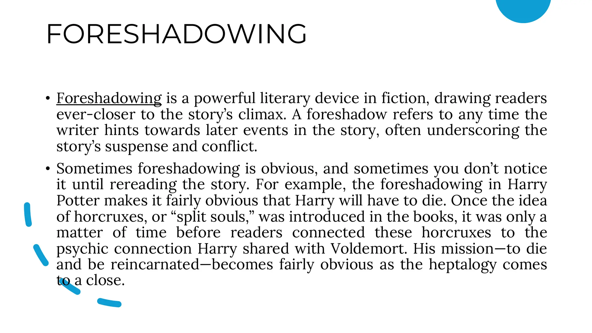 FORESHADOWING
• Foreshadowing is a powerful literary device in fiction, drawing readers
ever-closer to the story’s climax. A foreshadow refers to any time the
writer hints towards later events in the story, often underscoring the
story’s suspense and conflict.
• Sometimes foreshadowing is obvious, and sometimes you don’t notice
it until rereading the story. For example, the foreshadowing in Harry
Potter makes it fairly obvious that Harry will have to die. Once the idea
of horcruxes, or “split souls,” was introduced in the books, it was only a
matter of time before readers connected these horcruxes to the
psychic connection Harry shared with Voldemort. His mission—to die
and be reincarnated—becomes fairly obvious as the heptalogy comes
to a close.
 