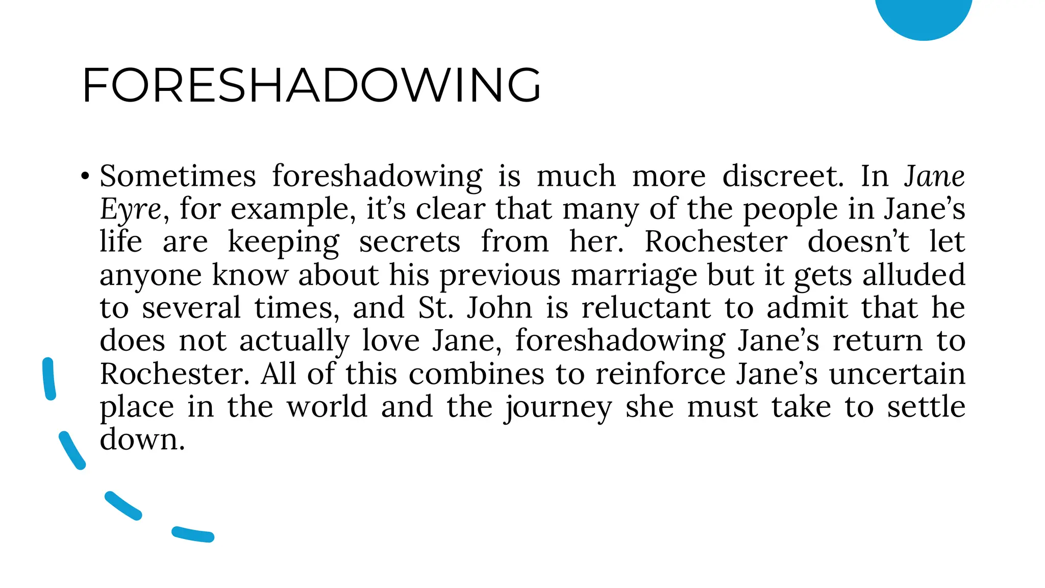 FORESHADOWING
• Sometimes foreshadowing is much more discreet. In Jane
Eyre, for example, it’s clear that many of the people in Jane’s
life are keeping secrets from her. Rochester doesn’t let
anyone know about his previous marriage but it gets alluded
to several times, and St. John is reluctant to admit that he
does not actually love Jane, foreshadowing Jane’s return to
Rochester. All of this combines to reinforce Jane’s uncertain
place in the world and the journey she must take to settle
down.
 