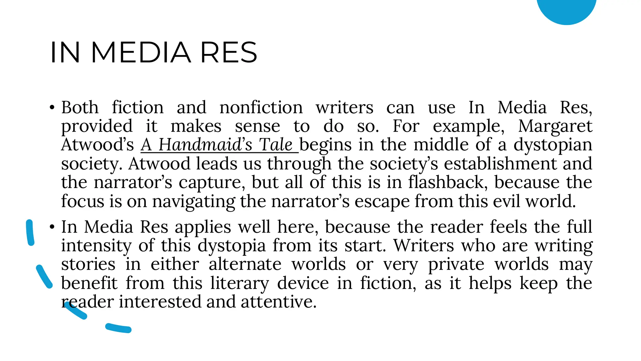 IN MEDIA RES
• Both fiction and nonfiction writers can use In Media Res,
provided it makes sense to do so. For example, Margaret
Atwood’s A Handmaid’s Tale begins in the middle of a dystopian
society. Atwood leads us through the society’s establishment and
the narrator’s capture, but all of this is in flashback, because the
focus is on navigating the narrator’s escape from this evil world.
• In Media Res applies well here, because the reader feels the full
intensity of this dystopia from its start. Writers who are writing
stories in either alternate worlds or very private worlds may
benefit from this literary device in fiction, as it helps keep the
reader interested and attentive.
 
