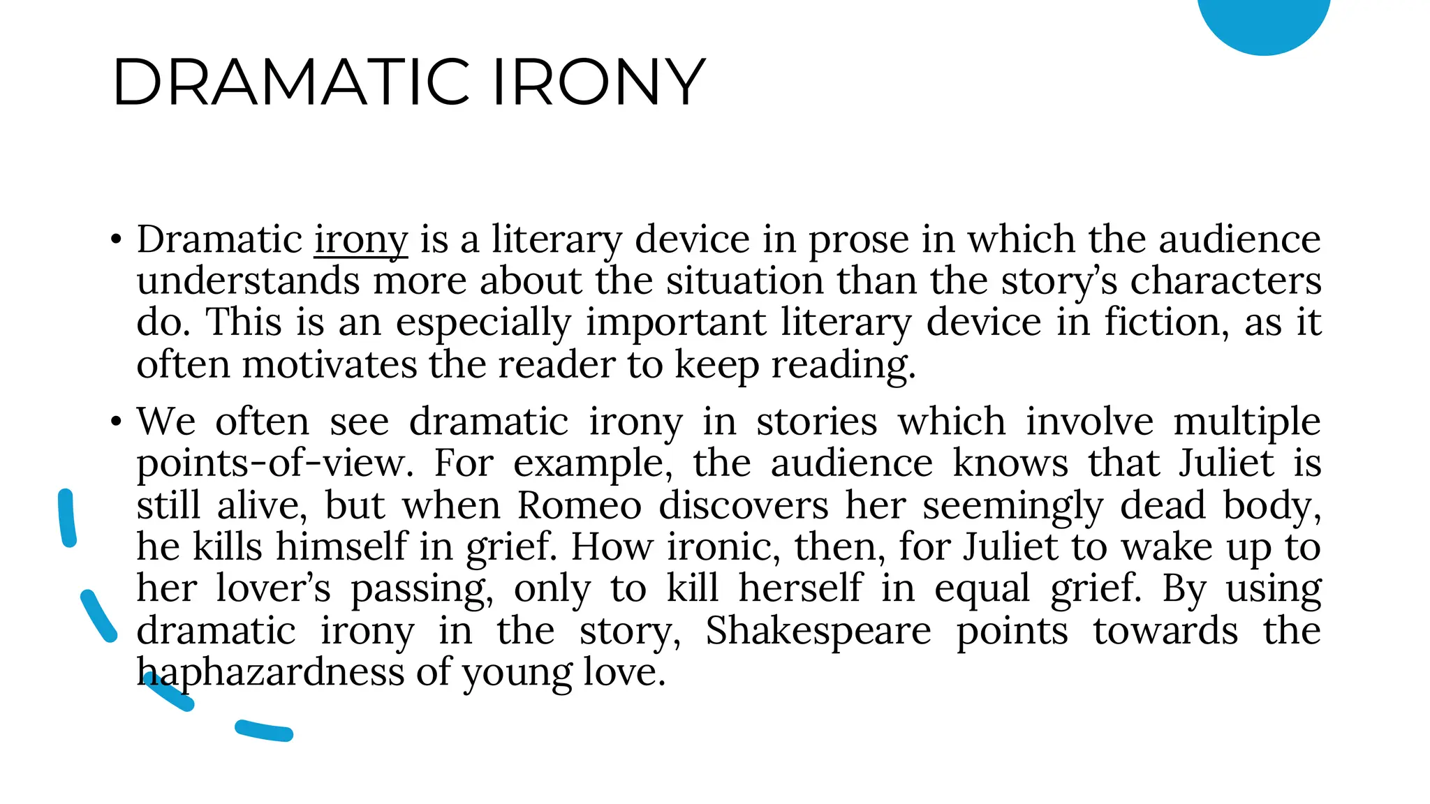 DRAMATIC IRONY
• Dramatic irony is a literary device in prose in which the audience
understands more about the situation than the story’s characters
do. This is an especially important literary device in fiction, as it
often motivates the reader to keep reading.
• We often see dramatic irony in stories which involve multiple
points-of-view. For example, the audience knows that Juliet is
still alive, but when Romeo discovers her seemingly dead body,
he kills himself in grief. How ironic, then, for Juliet to wake up to
her lover’s passing, only to kill herself in equal grief. By using
dramatic irony in the story, Shakespeare points towards the
haphazardness of young love.
 