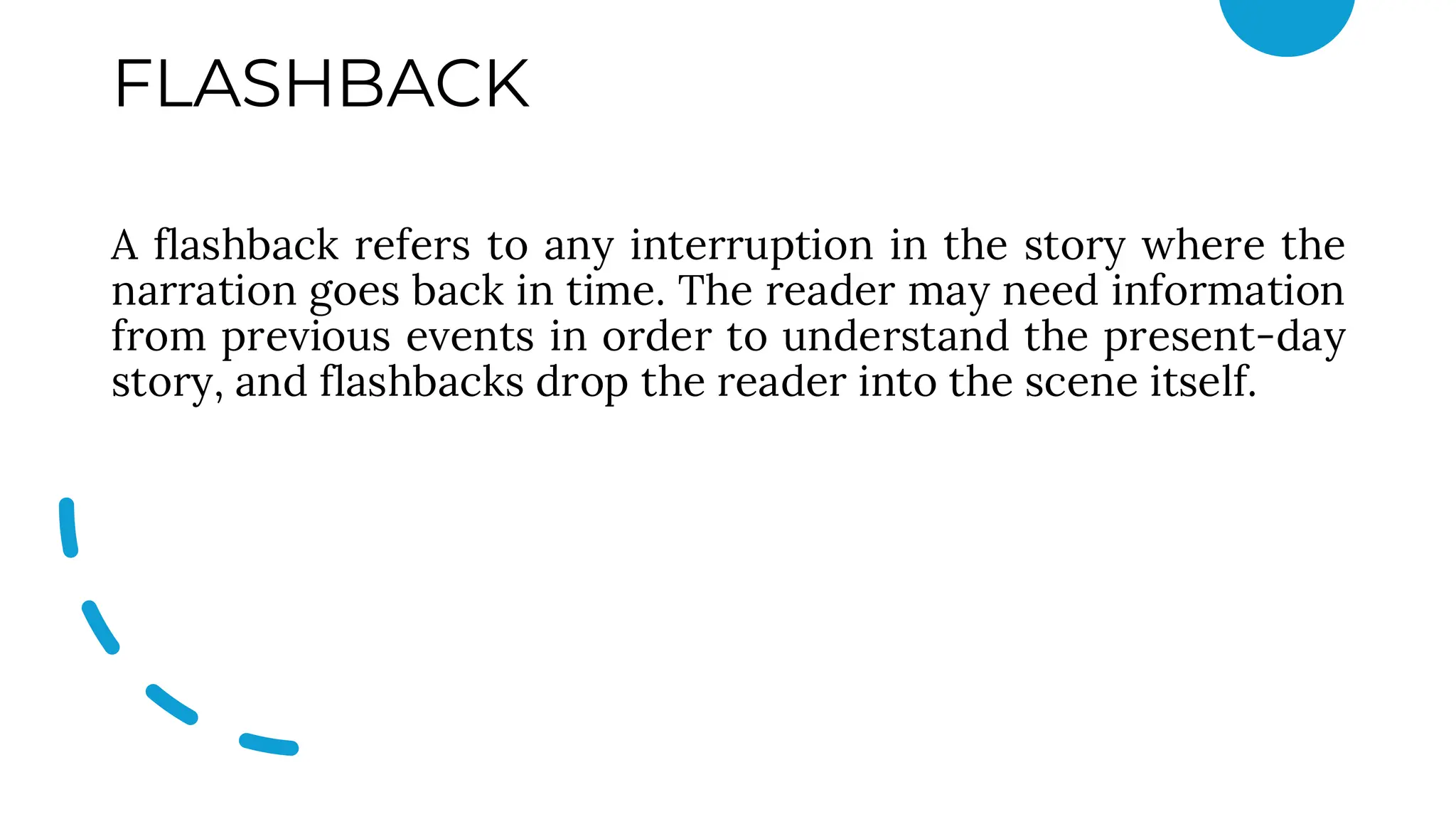 FLASHBACK
A flashback refers to any interruption in the story where the
narration goes back in time. The reader may need information
from previous events in order to understand the present-day
story, and flashbacks drop the reader into the scene itself.
 