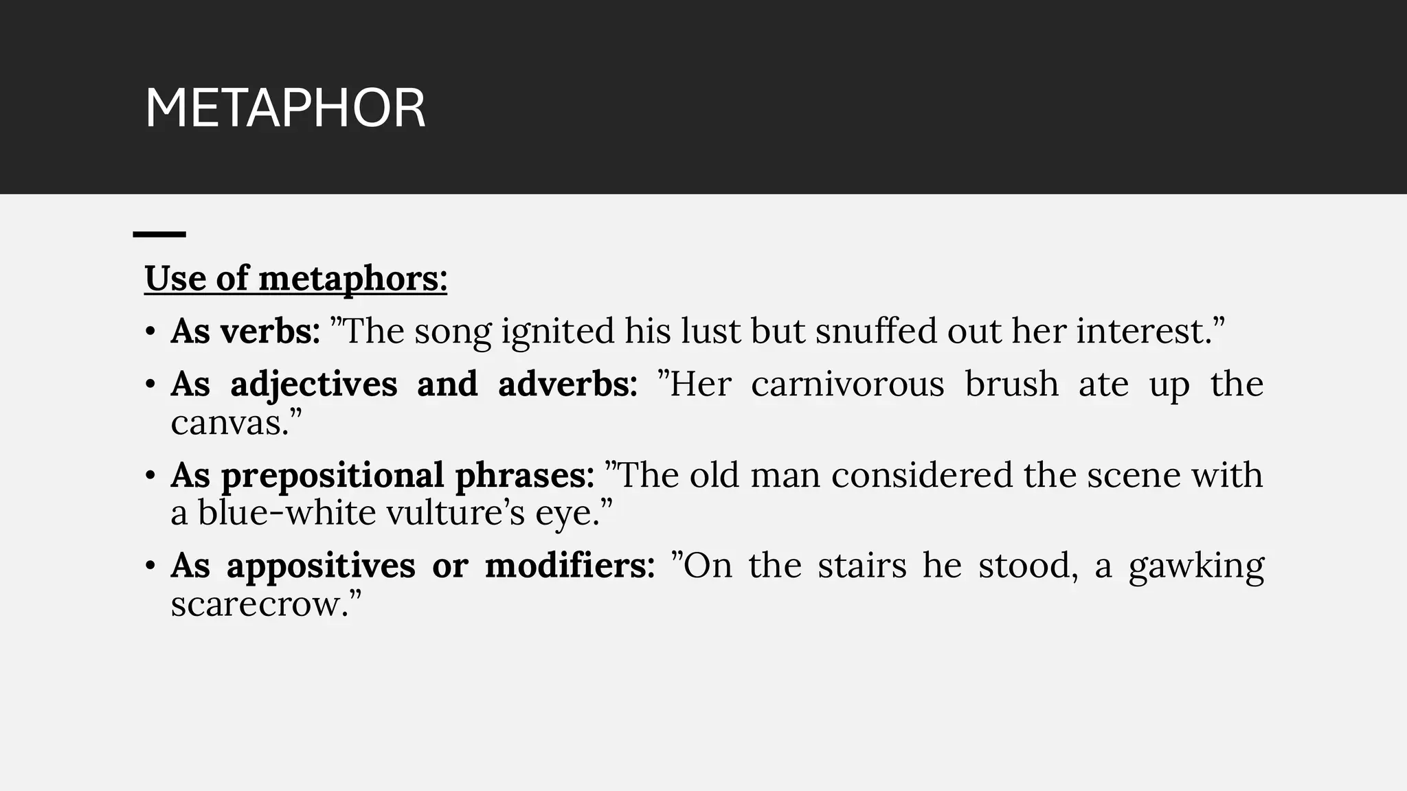 METAPHOR
Use of metaphors:
• As verbs: ”The song ignited his lust but snuffed out her interest.”
• As adjectives and adverbs: ”Her carnivorous brush ate up the
canvas.”
• As prepositional phrases: ”The old man considered the scene with
a blue-white vulture’s eye.”
• As appositives or modifiers: ”On the stairs he stood, a gawking
scarecrow.”
 