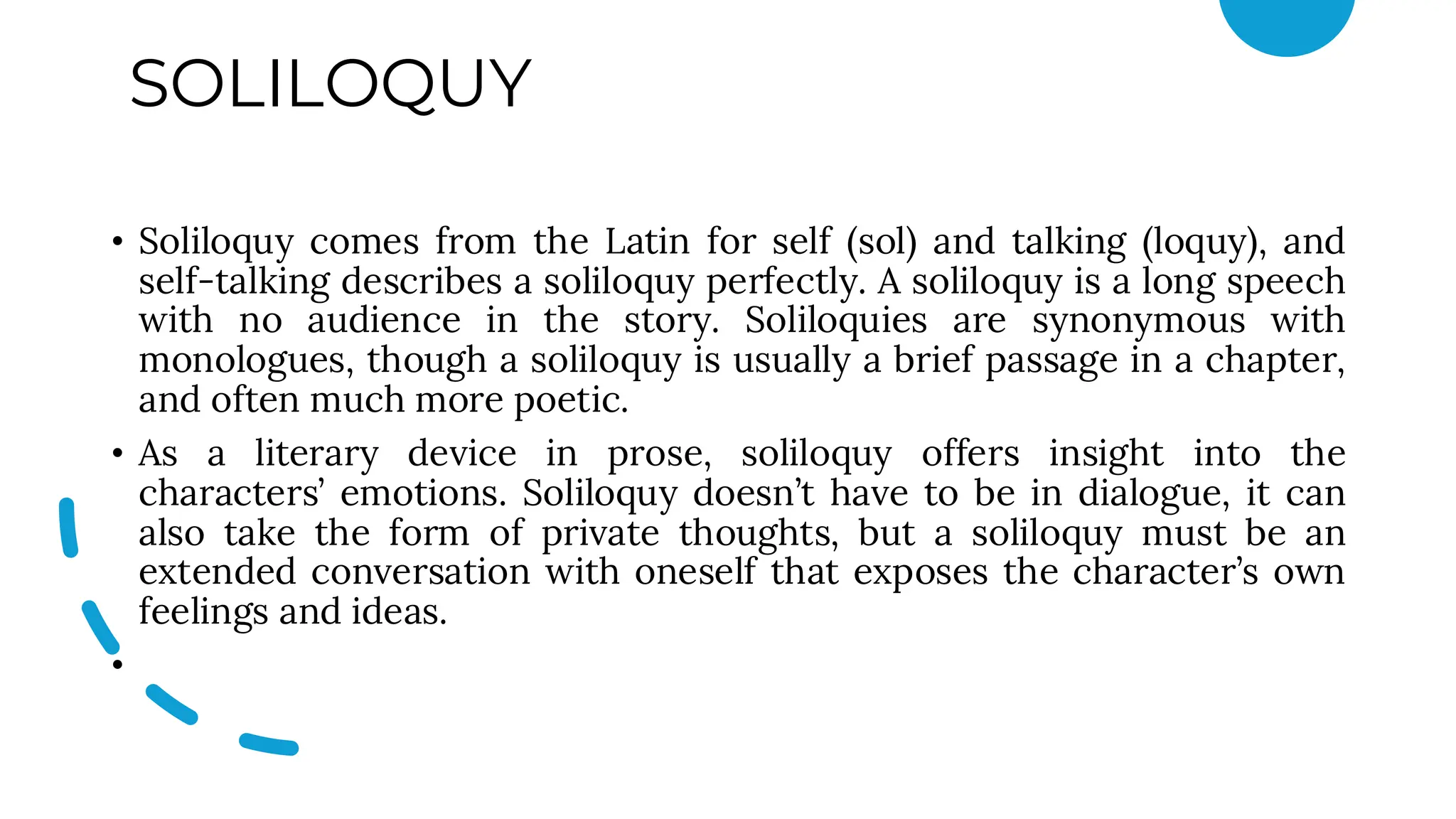 SOLILOQUY
• Soliloquy comes from the Latin for self (sol) and talking (loquy), and
self-talking describes a soliloquy perfectly. A soliloquy is a long speech
with no audience in the story. Soliloquies are synonymous with
monologues, though a soliloquy is usually a brief passage in a chapter,
and often much more poetic.
• As a literary device in prose, soliloquy offers insight into the
characters’ emotions. Soliloquy doesn’t have to be in dialogue, it can
also take the form of private thoughts, but a soliloquy must be an
extended conversation with oneself that exposes the character’s own
feelings and ideas.
•
 