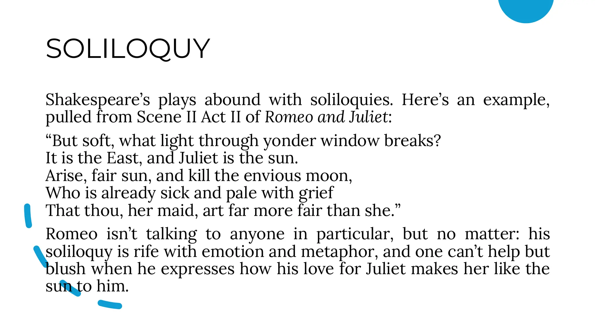 SOLILOQUY
Shakespeare’s plays abound with soliloquies. Here’s an example,
pulled from Scene II Act II of Romeo and Juliet:
“But soft, what light through yonder window breaks?
It is the East, and Juliet is the sun.
Arise, fair sun, and kill the envious moon,
Who is already sick and pale with grief
That thou, her maid, art far more fair than she.”
Romeo isn’t talking to anyone in particular, but no matter: his
soliloquy is rife with emotion and metaphor, and one can’t help but
blush when he expresses how his love for Juliet makes her like the
sun to him.
 