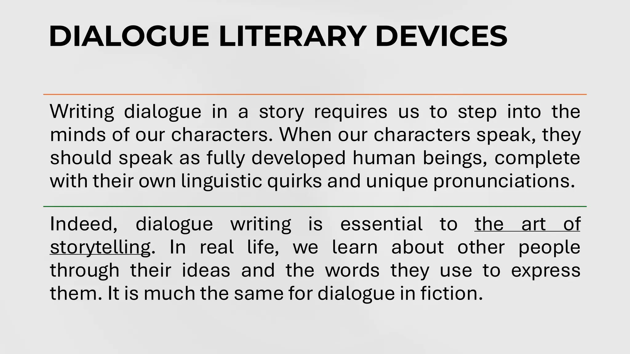 DIALOGUE LITERARY DEVICES
the art of storytelling
the art of storytelling
Writing dialogue in a story requires us to step into the
minds of our characters. When our characters speak, they
should speak as fully developed human beings, complete
with their own linguistic quirks and unique pronunciations.
Indeed, dialogue writing is essential to the art of
storytelling. In real life, we learn about other people
through their ideas and the words they use to express
them. It is much the same for dialogue in fiction.
 