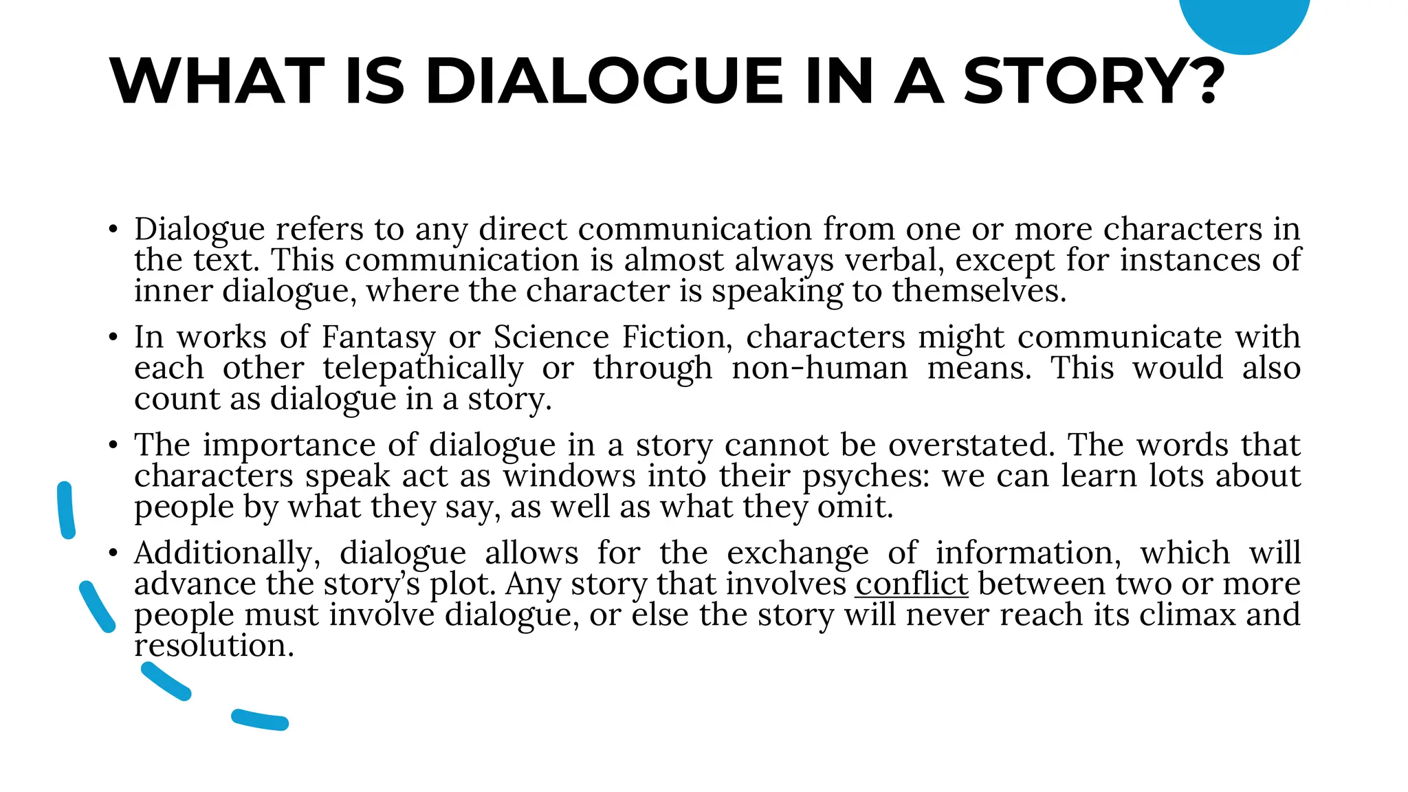 WHAT IS DIALOGUE IN A STORY?
• Dialogue refers to any direct communication from one or more characters in
the text. This communication is almost always verbal, except for instances of
inner dialogue, where the character is speaking to themselves.
• In works of Fantasy or Science Fiction, characters might communicate with
each other telepathically or through non-human means. This would also
count as dialogue in a story.
• The importance of dialogue in a story cannot be overstated. The words that
characters speak act as windows into their psyches: we can learn lots about
people by what they say, as well as what they omit.
• Additionally, dialogue allows for the exchange of information, which will
advance the story’s plot. Any story that involves conflict between two or more
people must involve dialogue, or else the story will never reach its climax and
resolution.
 