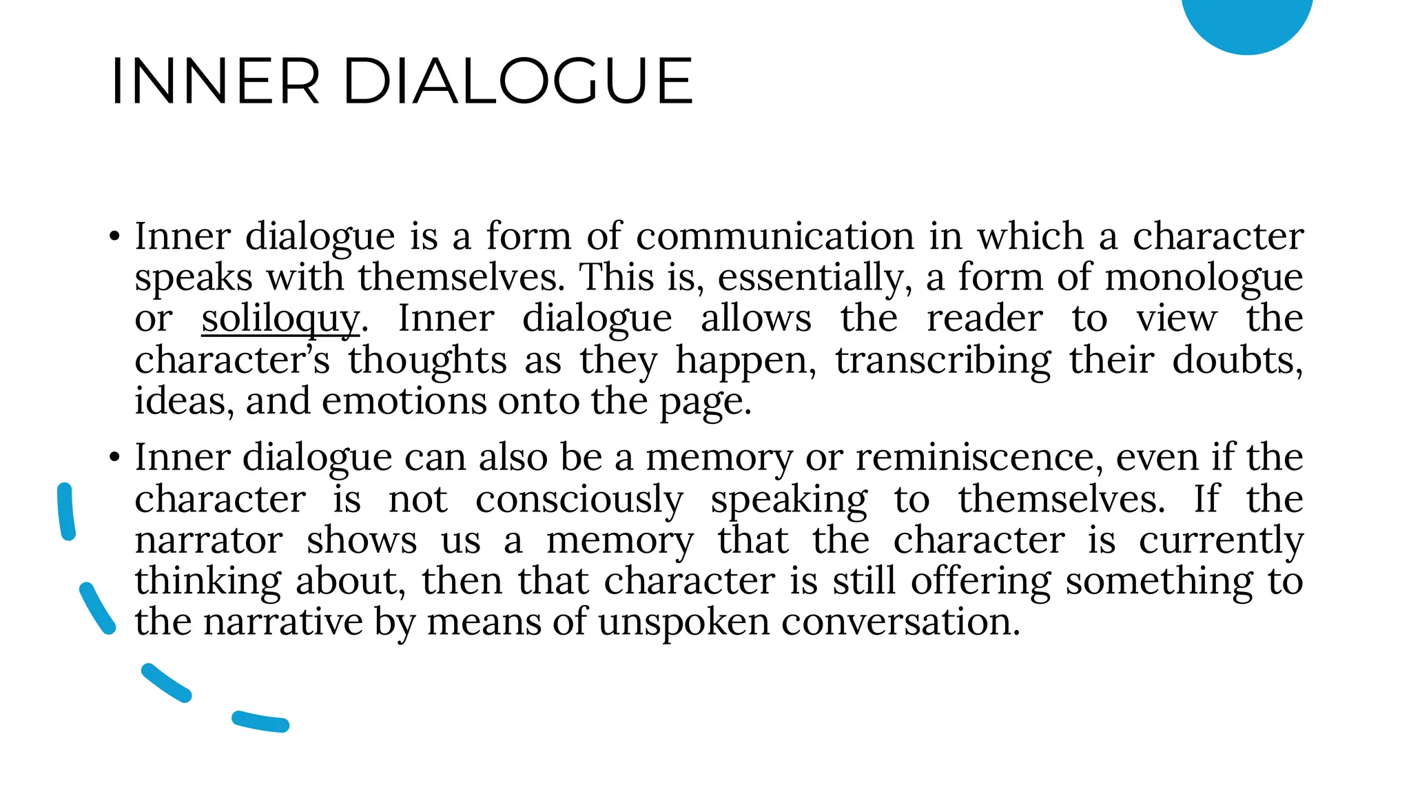 INNER DIALOGUE
• Inner dialogue is a form of communication in which a character
speaks with themselves. This is, essentially, a form of monologue
or soliloquy. Inner dialogue allows the reader to view the
character’s thoughts as they happen, transcribing their doubts,
ideas, and emotions onto the page.
• Inner dialogue can also be a memory or reminiscence, even if the
character is not consciously speaking to themselves. If the
narrator shows us a memory that the character is currently
thinking about, then that character is still offering something to
the narrative by means of unspoken conversation.
 