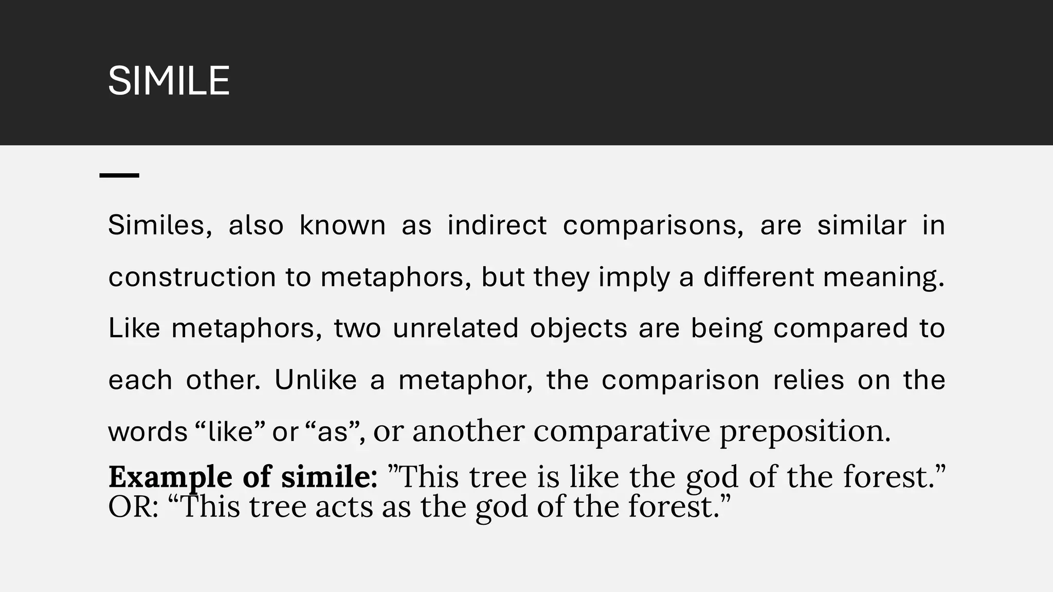 SIMILE
Similes, also known as indirect comparisons, are similar in
construction to metaphors, but they imply a different meaning.
Like metaphors, two unrelated objects are being compared to
each other. Unlike a metaphor, the comparison relies on the
words “like” or “as”, or another comparative preposition.
Example of simile: ”This tree is like the god of the forest.”
OR: “This tree acts as the god of the forest.”
 