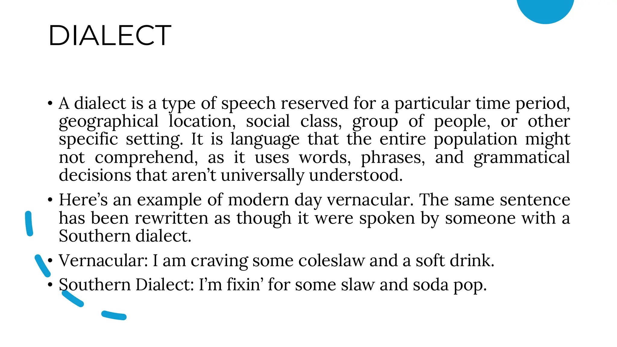 DIALECT
• A dialect is a type of speech reserved for a particular time period,
geographical location, social class, group of people, or other
specific setting. It is language that the entire population might
not comprehend, as it uses words, phrases, and grammatical
decisions that aren’t universally understood.
• Here’s an example of modern day vernacular. The same sentence
has been rewritten as though it were spoken by someone with a
Southern dialect.
• Vernacular: I am craving some coleslaw and a soft drink.
• Southern Dialect: I’m fixin’ for some slaw and soda pop.
 