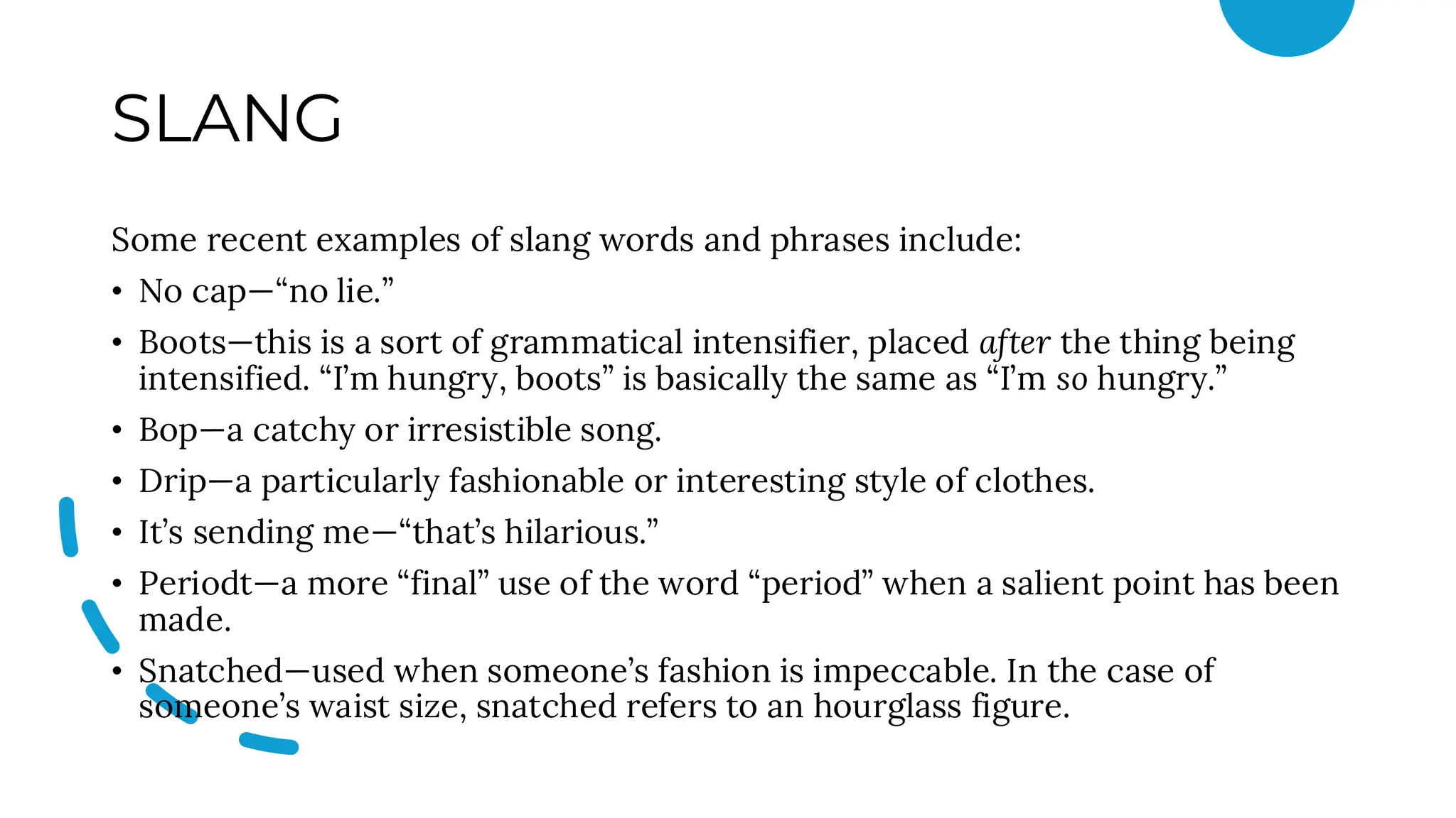 SLANG
Some recent examples of slang words and phrases include:
• No cap—“no lie.”
• Boots—this is a sort of grammatical intensifier, placed after the thing being
intensified. “I’m hungry, boots” is basically the same as “I’m so hungry.”
• Bop—a catchy or irresistible song.
• Drip—a particularly fashionable or interesting style of clothes.
• It’s sending me—“that’s hilarious.”
• Periodt—a more “final” use of the word “period” when a salient point has been
made.
• Snatched—used when someone’s fashion is impeccable. In the case of
someone’s waist size, snatched refers to an hourglass figure.
 