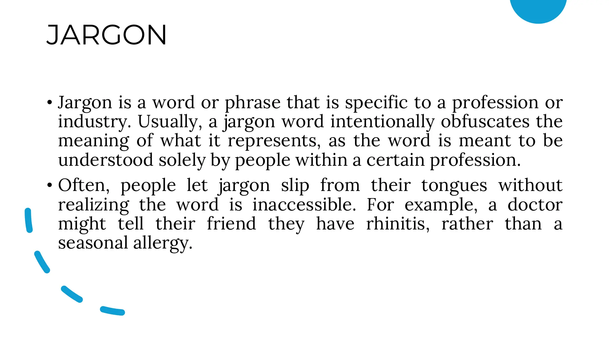 JARGON
• Jargon is a word or phrase that is specific to a profession or
industry. Usually, a jargon word intentionally obfuscates the
meaning of what it represents, as the word is meant to be
understood solely by people within a certain profession.
• Often, people let jargon slip from their tongues without
realizing the word is inaccessible. For example, a doctor
might tell their friend they have rhinitis, rather than a
seasonal allergy.
 