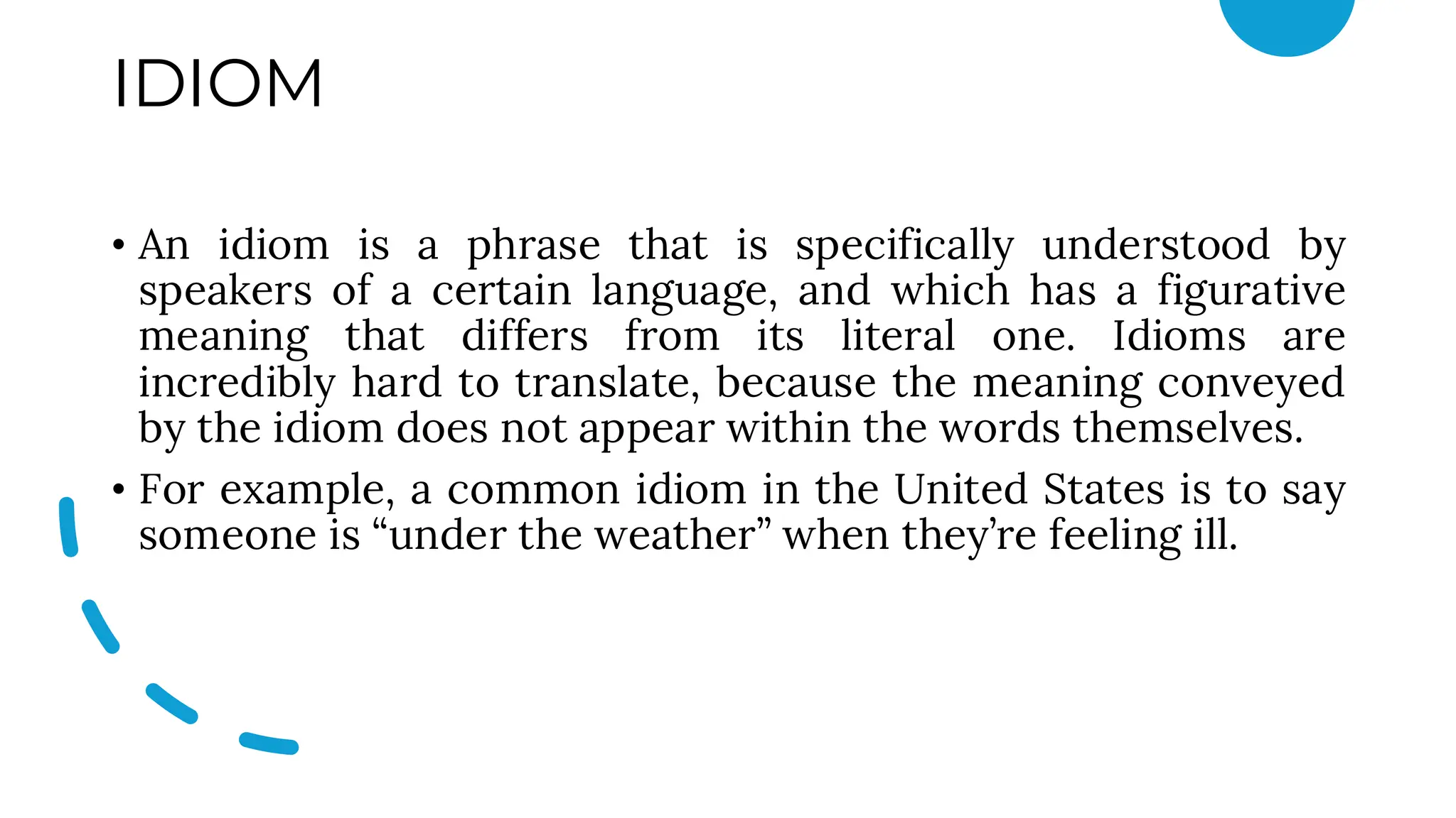 IDIOM
• An idiom is a phrase that is specifically understood by
speakers of a certain language, and which has a figurative
meaning that differs from its literal one. Idioms are
incredibly hard to translate, because the meaning conveyed
by the idiom does not appear within the words themselves.
• For example, a common idiom in the United States is to say
someone is “under the weather” when they’re feeling ill.
 