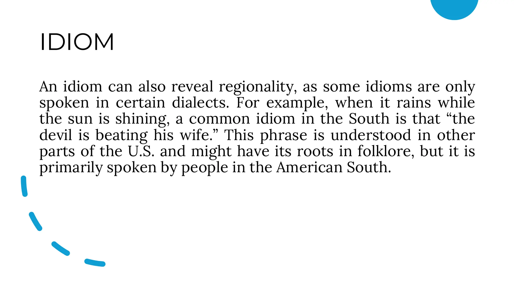 IDIOM
An idiom can also reveal regionality, as some idioms are only
spoken in certain dialects. For example, when it rains while
the sun is shining, a common idiom in the South is that “the
devil is beating his wife.” This phrase is understood in other
parts of the U.S. and might have its roots in folklore, but it is
primarily spoken by people in the American South.
 