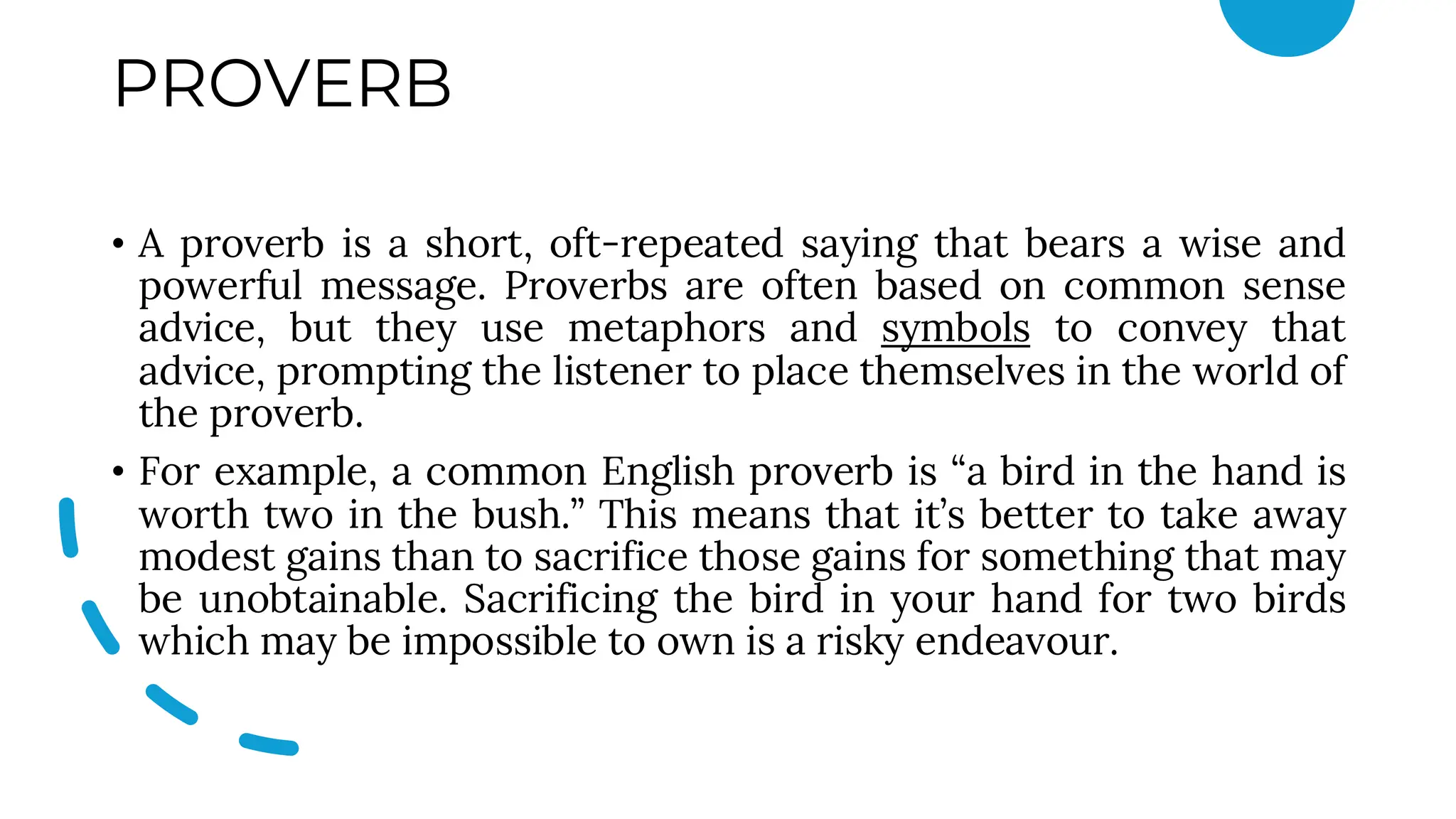 PROVERB
• A proverb is a short, oft-repeated saying that bears a wise and
powerful message. Proverbs are often based on common sense
advice, but they use metaphors and symbols to convey that
advice, prompting the listener to place themselves in the world of
the proverb.
• For example, a common English proverb is “a bird in the hand is
worth two in the bush.” This means that it’s better to take away
modest gains than to sacrifice those gains for something that may
be unobtainable. Sacrificing the bird in your hand for two birds
which may be impossible to own is a risky endeavour.
 