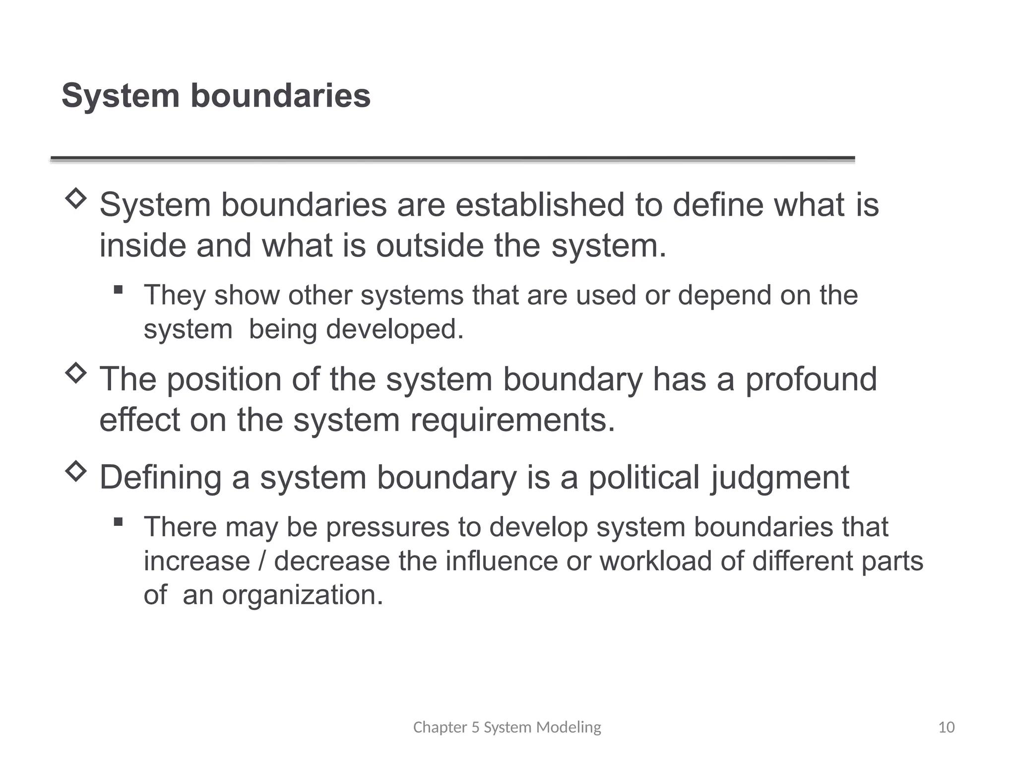 System boundaries
Chapter 5 System Modeling 10
 System boundaries are established to define what is
inside and what is outside the system.
 They show other systems that are used or depend on the
system being developed.
 The position of the system boundary has a profound
effect on the system requirements.
 Defining a system boundary is a political judgment
 There may be pressures to develop system boundaries that
increase / decrease the influence or workload of different parts
of an organization.
 