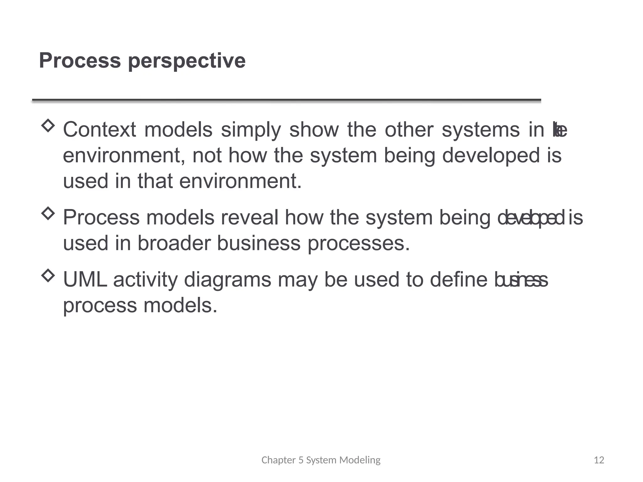 Process perspective
Chapter 5 System Modeling 12
 Context models simply show the other systems in t
h
e
environment, not how the system being developed is
used in that environment.
 Process models reveal how the system being developedis
used in broader business processes.
 UML activity diagrams may be used to define business
process models.
 