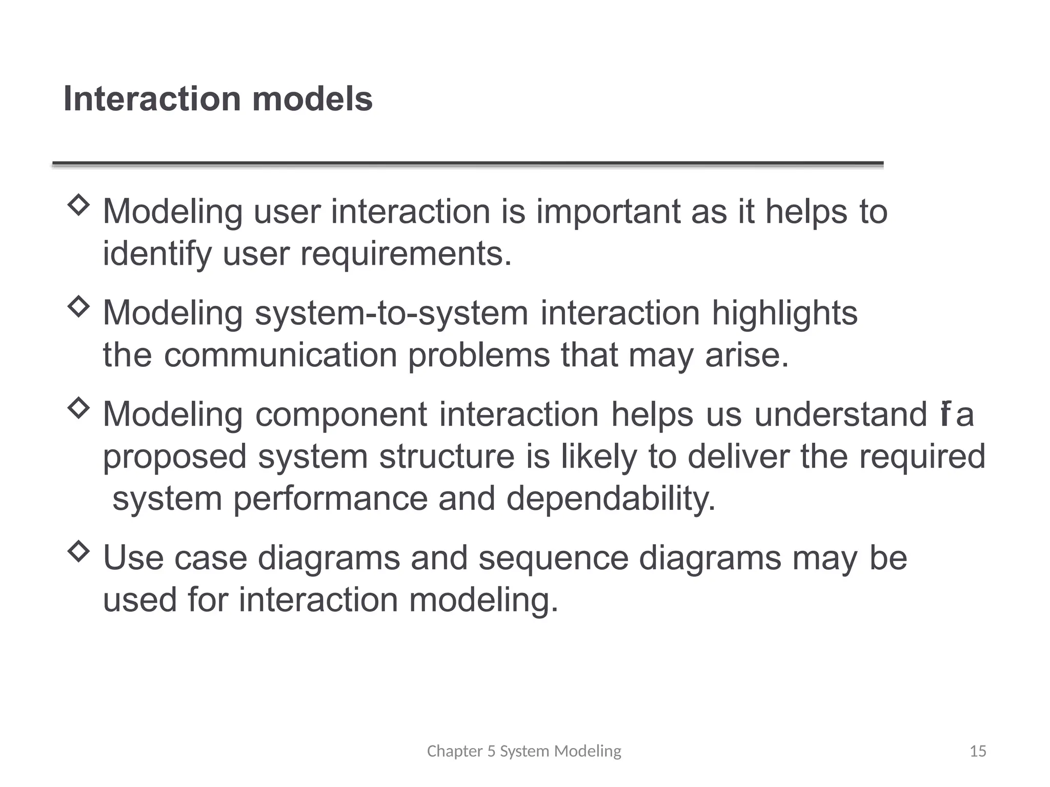 Interaction models
Chapter 5 System Modeling 15
 Modeling user interaction is important as it helps to
identify user requirements.
 Modeling system-to-system interaction highlights
the communication problems that may arise.
 Modeling component interaction helps us understand ifa
proposed system structure is likely to deliver the required
system performance and dependability.
 Use case diagrams and sequence diagrams may be
used for interaction modeling.
 