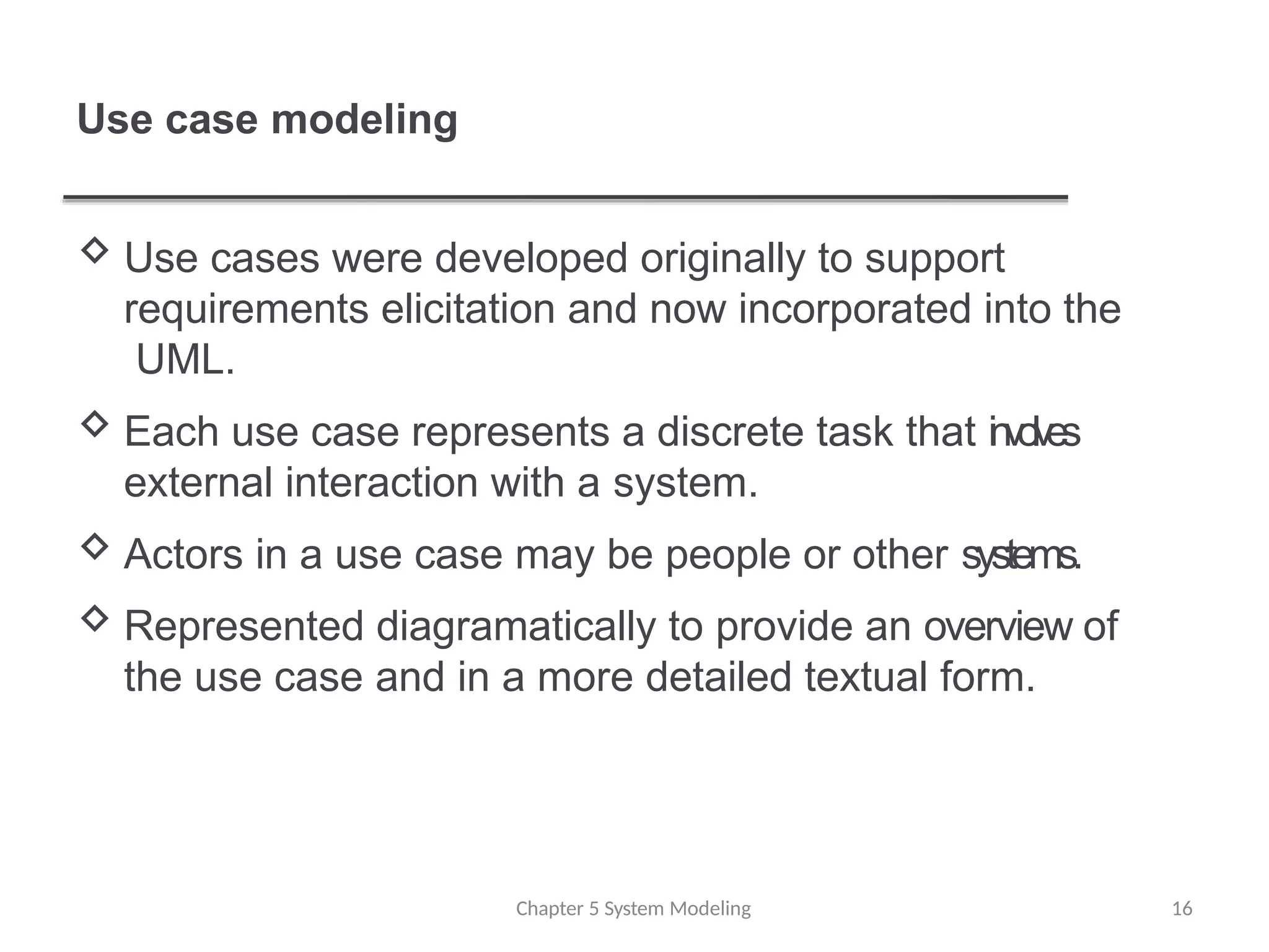 Use case modeling
 Use cases were developed originally to support
requirements elicitation and now incorporated into the
UML.
 Each use case represents a discrete task that i
n
vo
lv
es
external interaction with a system.
 Actors in a use case may be people or other systems.
 Represented diagramatically to provide an overview of
the use case and in a more detailed textual form.
Chapter 5 System Modeling 16
 