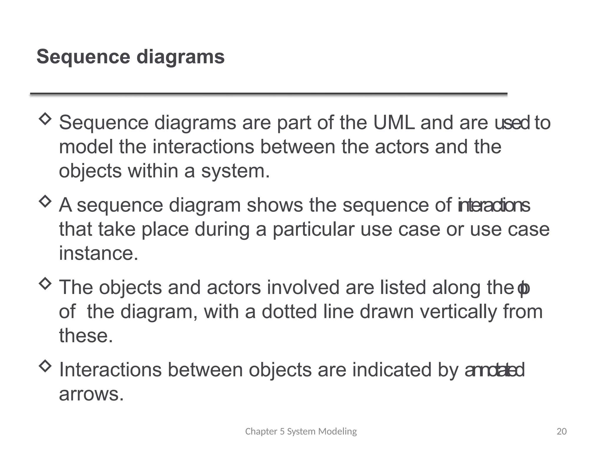 Sequence diagrams
 Sequence diagrams are part of the UML and are used to
model the interactions between the actors and the
objects within a system.
 A sequence diagram shows the sequence of interactions
that take place during a particular use case or use case
instance.
 The objects and actors involved are listed along the t
o
p
of the diagram, with a dotted line drawn vertically from
these.
 Interactions between objects are indicated by annotated
arrows.
Chapter 5 System Modeling 20
 