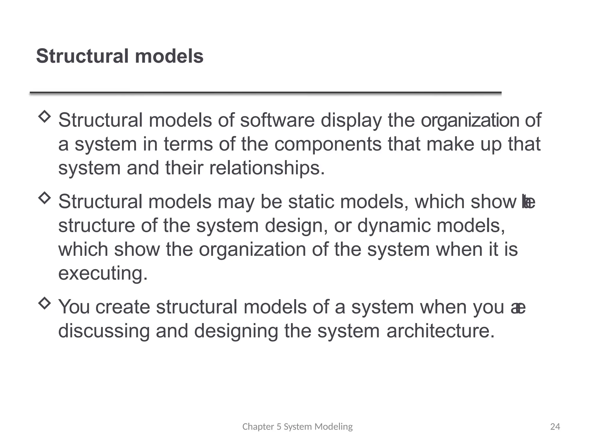 Structural models
Chapter 5 System Modeling 24
 Structural models of software display the organization of
a system in terms of the components that make up that
system and their relationships.
 Structural models may be static models, which show t
h
e
structure of the system design, or dynamic models,
which show the organization of the system when it is
executing.
 You create structural models of a system when you a
r
e
discussing and designing the system architecture.
 