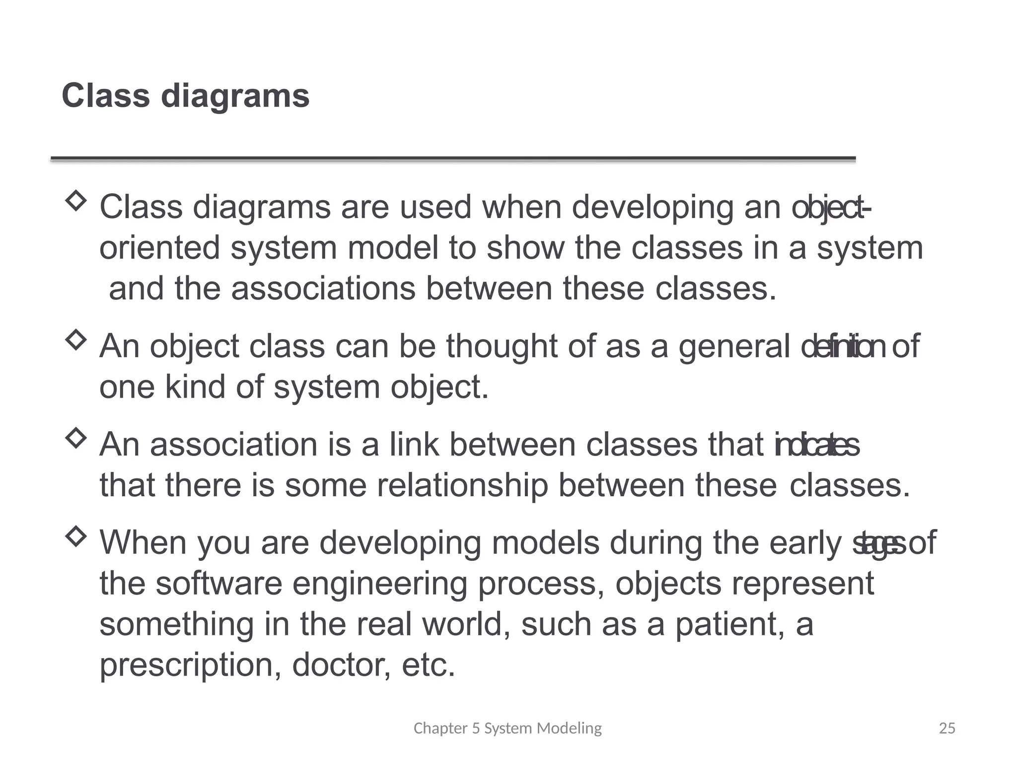 Class diagrams
 Class diagrams are used when developing an object-
oriented system model to show the classes in a system
and the associations between these classes.
 An object class can be thought of as a general definitionof
one kind of system object.
 An association is a link between classes that indicates
that there is some relationship between these classes.
 When you are developing models during the early s
t
a
g
e
sof
the software engineering process, objects represent
something in the real world, such as a patient, a
prescription, doctor, etc.
Chapter 5 System Modeling 25
 