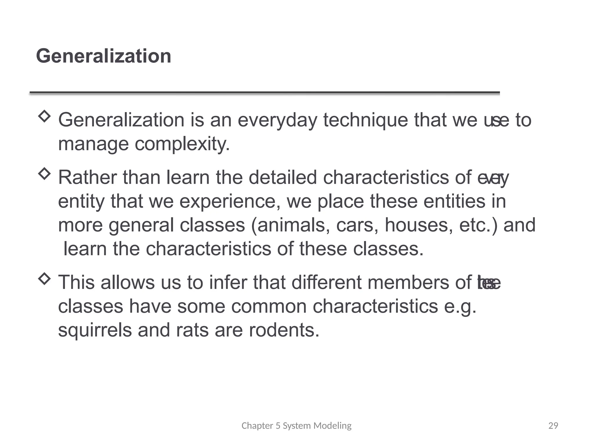 Generalization
Chapter 5 System Modeling 29
 Generalization is an everyday technique that we use to
manage complexity.
 Rather than learn the detailed characteristics of e
v
e
ry
entity that we experience, we place these entities in
more general classes (animals, cars, houses, etc.) and
learn the characteristics of these classes.
 This allows us to infer that different members of t
h
e
s
e
classes have some common characteristics e.g.
squirrels and rats are rodents.
 