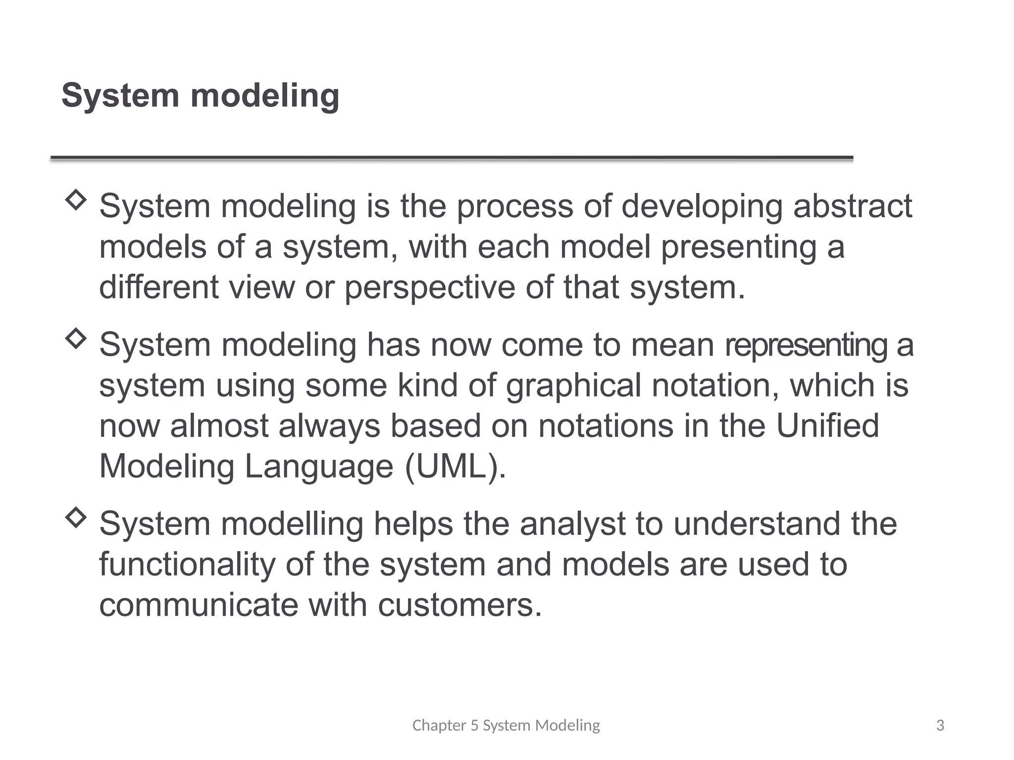 System modeling
 System modeling is the process of developing abstract
models of a system, with each model presenting a
different view or perspective of that system.
 System modeling has now come to mean representing a
system using some kind of graphical notation, which is
now almost always based on notations in the Unified
Modeling Language (UML).
 System modelling helps the analyst to understand the
functionality of the system and models are used to
communicate with customers.
Chapter 5 System Modeling 3
 