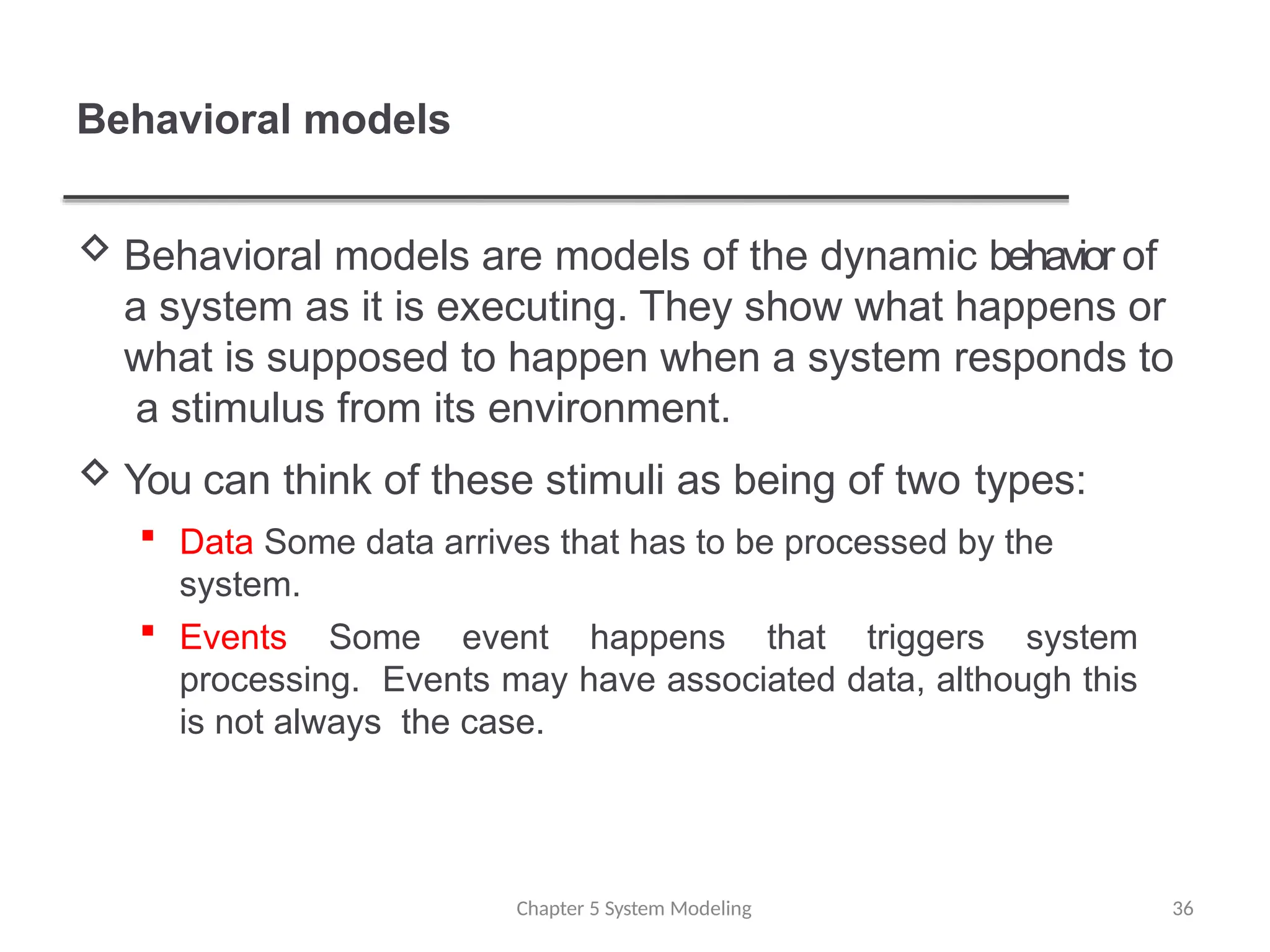 Behavioral models
Chapter 5 System Modeling 36
 Behavioral models are models of the dynamic behavior of
a system as it is executing. They show what happens or
what is supposed to happen when a system responds to
a stimulus from its environment.
 You can think of these stimuli as being of two types:
 Data Some data arrives that has to be processed by the
system.
 Events Some event happens that triggers system
processing. Events may have associated data, although this
is not always the case.
 