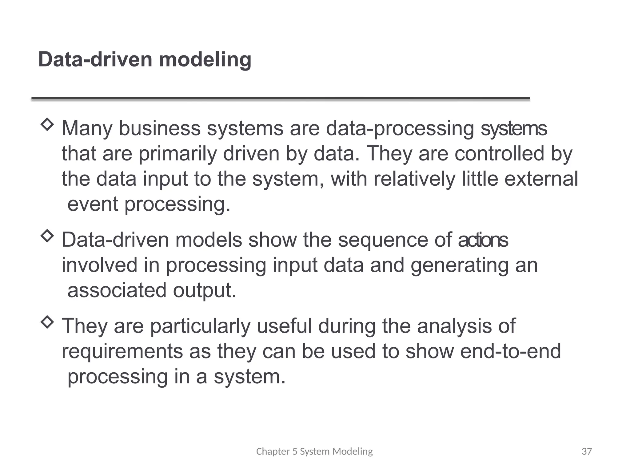 Data-driven modeling
 Many business systems are data-processing systems
that are primarily driven by data. They are controlled by
the data input to the system, with relatively little external
event processing.
 Data-driven models show the sequence of actions
involved in processing input data and generating an
associated output.
 They are particularly useful during the analysis of
requirements as they can be used to show end-to-end
processing in a system.
Chapter 5 System Modeling 37
 