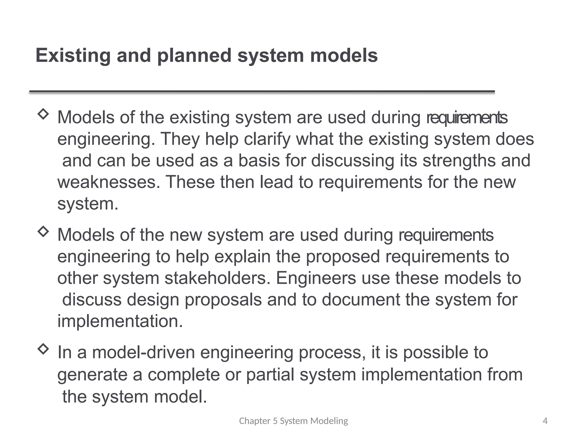 Existing and planned system models
Chapter 5 System Modeling 4
 Models of the existing system are used during requirements
engineering. They help clarify what the existing system does
and can be used as a basis for discussing its strengths and
weaknesses. These then lead to requirements for the new
system.
 Models of the new system are used during requirements
engineering to help explain the proposed requirements to
other system stakeholders. Engineers use these models to
discuss design proposals and to document the system for
implementation.
 In a model-driven engineering process, it is possible to
generate a complete or partial system implementation from
the system model.
 