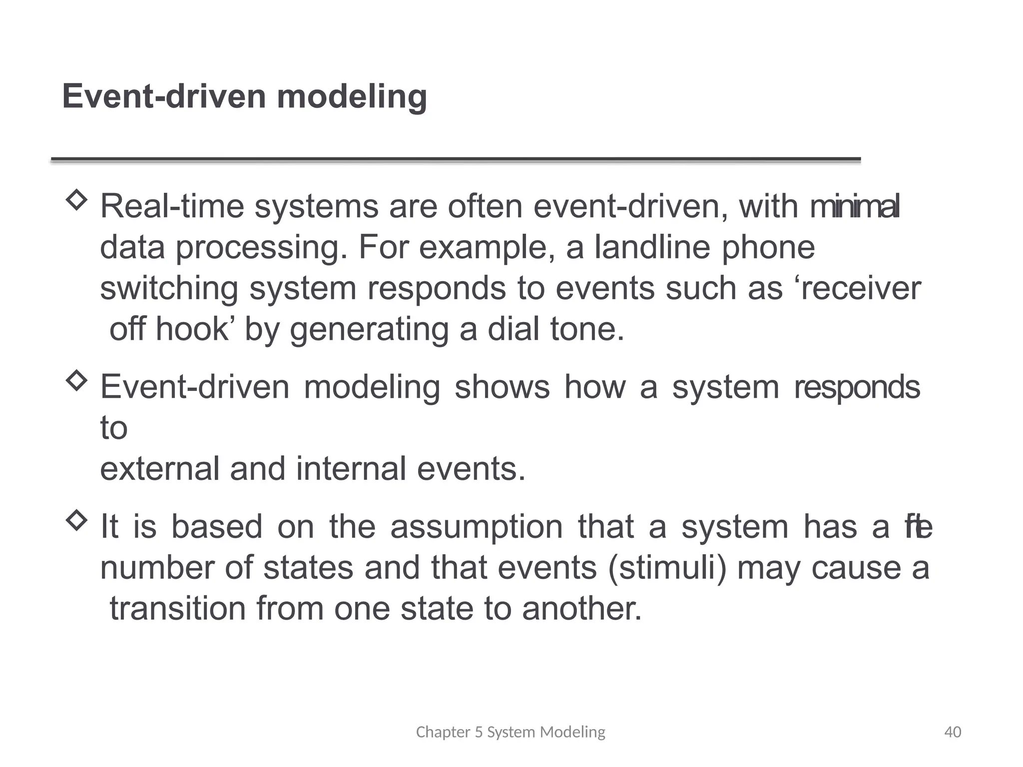 Event-driven modeling
Chapter 5 System Modeling 40
 Real-time systems are often event-driven, with minimal
data processing. For example, a landline phone
switching system responds to events such as ‘receiver
off hook’ by generating a dial tone.
 Event-driven modeling shows how a system responds
to
external and internal events.
 It is based on the assumption that a system has a f
i
n
i
t
e
number of states and that events (stimuli) may cause a
transition from one state to another.
 